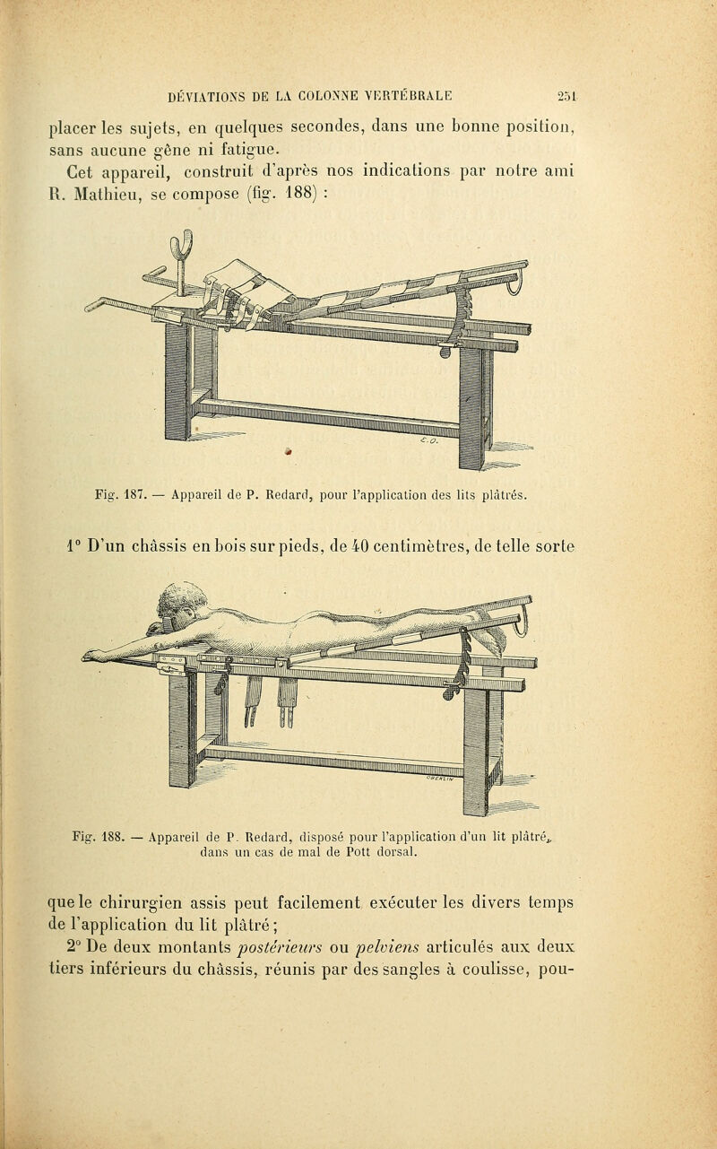 placer les sujets, en quelques secondes, dans une bonne position, sans aucune gêne ni fatigue. Cet appareil, construit d'après nos indications par notre ami R. Mathieu, se compose (%. 188) : Fig. 187, — Appareil de P. Redard, pour l'application des lits plâtrés. l** D'un châssis en bois sur pieds, de 40 centimètres, dételle sorte Fig. 188. — Appareil de P. Redard, disposé pour l'application d'un lit plâtré^, dans un cas de mal de Pott dorsal. que le chirurgien assis peut facilement exécuter les divers temps de l'application du lit plâtré ; 2° De deux montants postérieurs ou pelviens articulés aux deux tiers inférieurs du châssis, réunis par des sangles à coulisse, pou-
