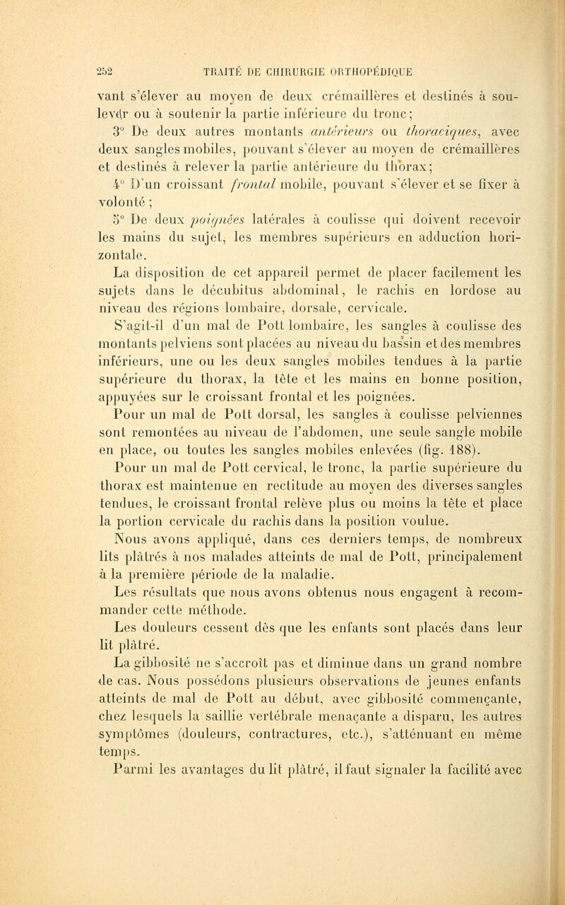 vaut s'élever au moyen de deux crémaillères et destinés à sou- levc^r ou à soutenir la partie inférieure du tronc ; 3° De deux autres montants antérieurs ou thoraciques^ avec deux sangles mobiles, pouvant s'élever au moyen de crémaillères et destinés à relever la partie antérieure du thorax; 4° D'un croissant frontal mobile, pouvant s'élever et se fixer à volonté ; 5° De deux poignées latérales à coulisse Cfui doivent recevoir les mains du sujet, les membres supérieurs en adduction hori- zontale. La disposition de cet appareil permet de placer facilement les sujets dans le décubitus abdominal, le rachis en lordose au niveau des régions lombaire, dorsale, cervicale. S'agit-il d'un mal de Pott lombaire, les sangles à coulisse des montants pelviens sont placées au niveau du bassin et des membres inférieurs, une ou les deux sangles mobiles tendues à la partie supérieure du thorax, la tète et les mains en bonne position, appuyées sur le croissant frontal et les poignées. Pour un mal de Pott dorsal, les sangles à coulisse pelviennes sont remontées au niveau de l'abdomen, une seule sangle mobile en place, ou toutes les sangles mobiles enlevées (fig. 188). Pour un mal de Pott cervical, le tronc, la partie supérieure du thorax est maintenue en rectitude au moyen des diverses sangles tendues, le croissant frontal relève plus ou moins la tête et place la portion cervicale du rachis dans la position voulue. Nous avons appliqué, dans ces derniers temps, de nombreux lits plâtrés à nos malades atteints de mal de Pott, principalement à la première période de la maladie. Les résultats que nous avons obtenus nous engagent à recom- mander cette méthode. Les douleurs cessent dès que les enfants sont placés dans leur lit plâtré. La gibbosité ne s'accroît pas et diminue dans un grand nombre lie cas. Nous possédons plusieurs observations de jeunes enfants atteints de mal de Pott au début, avec gibbosité commençante, chez lesquels la saillie vertébrale menaçante a disparu, les autres symptômes (douleurs, contractures, etc.), s'atténuant en même temps. Parmi les avantages du lit plâtré, il faut signaler la facilité avec