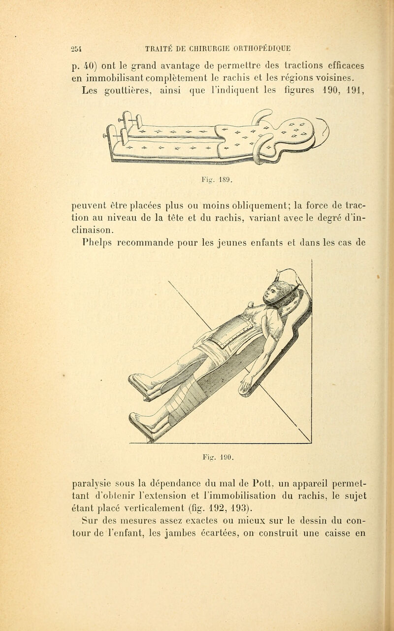 p. 40) ont le grand avantage de permettre des tractions efficaces en immobilisant complètement le rachis et les régions voisines. Les gouttières, ainsi que l'indiquent les figures 190, 191, Fi?. 189. peuvent être placées plus ou moins obliquement; la force de trac- tion au niveau de la tête et du rachis, variant avec le degré d'in- clinaison. Phelps recommande pour les jeunes enfants et dans les cas de Fie:. 190. paralysie sous la dépendance du mal de Pott, un appareil permet- tant d'obtenir l'extension et l'immobilisation du rachis, le sujet étant placé verticalement (fig. 192, 193). Sur des mesures assez exactes ou mieux sur le dessin du con- tour de l'enfant, les jambes écartées, on construit une caisse en
