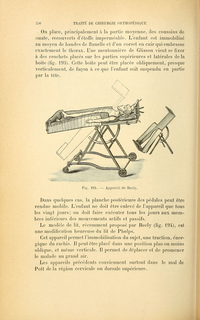 On place, principalement à la partie moyenne, des coussins de ouate, recouverts d'étofîe imperméable. L'enfant est immobilisé au moyen de bandes de flanelle et d'un corset en cuir qui embrasse exactement le thorax. Une mentonnière de Glisson vient se fixer à des crochets placés sur les joarties supérieures et latérales delà boîte (fig. 193). Cette boîte peut être placée obliquement, presque verticalement, de façon à ce que l'enfant soit suspendu en partie par la tête. Fig. 194. — Appareil de Beely. Dans quelques cas, la planche postérieure des pédales peut être rendue mobile. L'enfant ne doit être enlevé de l'appareil que tous les vingt jours; on doit faire exécuter tous les jours aux mem- bres inférieurs des mouvements actifs et passifs. Le modèle de lit, récemment proposé par Beely (fig. 194), est une modification heureuse du lit de Phelps. Cet appareil permet l'immobilisation du sujet, une traction, éner- gique du rachis. Il peut être placé dans une position plus ou moins oblique, et même verticale. Il permet de déplacer et de promener le malade au grand air. Les appareils précédents conviennent surtout dans le mal de Pott de la région cervicale ou dorsale supérieure.