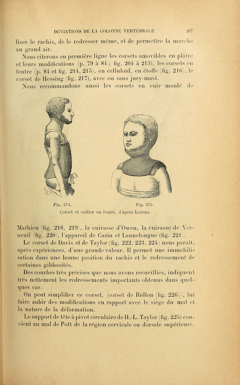 liser le rachis, de le redresser môme, et de permettre la marche au grand air. Nous citerons en première ligne les corsets amovibles en plâtre et leurs modifications (p. 79 à 84 ; fig. 204 à 213), les corsets en feutre (p. 84 et fig. 214, 215), en celluloïd, en étoffe (fig. 210), fe corset de Hessing (fig. 217), avec ou sans jury-mast. Nous recommandons aussi les corsets en cuir moulé de Fi,!?. 214. FU-. 215. Corset et collier en feutre, d'après Lorenz. Mathieu (fig. 218, 219), la cuirasse d'Owen, la cuirasse de Yer- neuil (fig. 220), l'appareil de Cazin et Lannelongue (fig. 221). Le corset de Davis et de Taylor (fig. 222, 223, 224) nous paraît, après expériences, d'une grande valeur. Il permet une immobili- sation dans une bonne position du rachis et le redressement de certaines gibbosités. Des courbes très précises que nous avons recueillies, indiquent très nettement les redressements importants obtenus dans quel- ques cas. On peut simplifier ce corset, (corset de Ridlon (fig. 226)), lui faire subir des modifications en rapport avec le siège du mal et la nature de la déformation. Le support de tête à pivot circulaire de H.-L. Taylor (fig. 225) con- vient au mal de Pott de la région cervicale ou dorsale supérieure.