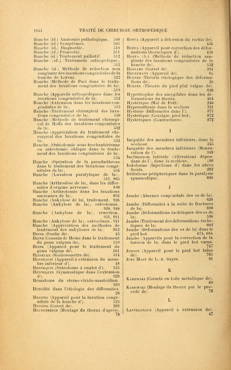 Hanche (id.) Anatomie pathologique. 500 Hanche (id.) Symptômes. 50.5 flauche (id.) Diagnostic. 510 Hanche (id.) Pronostic. 511 Hanche (id.) Traitement palliatif. 512 Hanche (id.) Traitement orthopédique. 513 Hanche (id.) Méthode de réduction non sanglante des luxations congénitales de la hanche de Lorenz. 522 Hanche (Méthode de Paci dans le traite- ment des luxations congénitales de la). 519 Hanche (Appareils orthopédiques dans les luxations congénitales de la). 512 Hanche (lixtension dans les luxations con- génitales de la), 513 Hanche (Traitement chirurgical des luxa- tions congénitales de la). 530 Hanche (Méthode de traitement chirurgi- cal de Hofla des luxations congénitales de la). 532 Hanche (Appréciation du traitement chi- rurgical des luxations congénitales de la). 533 Hanche. (Ostéotomie sous-trochantérienne ou ostéotomie oblique dans le traite- ment des luxations congénitales de la). 534 Hajiche (Opération de la pseudarthrose dans le traitement des luxations congé- nitales de la). 534 Hanche (Luxation paralytique de la). 511. 865 Hanche (Arthrodèse de la), dans les diffor- mités d'origine nerveuse. 880 Hanche (Arthrotomie dans les luxations anciennes de la). 893 Hanche (Ankylose de la), traitement. 926 Hanche (Ankylose de la), ostéotomie. 926. 940 Hanche (Ankylose de la), résection. 931, 911 Hanche (Ankylose de la), ostéoclasie. 941 Hanche (Appréciation des méthodes de traitement des ankyloses de la). 912 Heine (l'oulie de). 43 Heine (Coussin de Heine dans le traitement du genu valgum de). 559 Heine (Appareil pour le traitement du genu valgum de). 561 Heinecke (Scoliosomètre de). 314 Hennequin (Appareil à extension du mem- bre inférieur d'). 48 Hennequin (Ostéotome à onglet d). 123 Hennequin (Gymnastique dans l'extension d'). 920 Hématome du sterno-cléido-mastoïdien. 169 Hérédité dans l'étiologie des difformités. 26 Hessing (Appareil pour la luxation congé- nitale de la hanche d'). 523 Hessing (Corset de). 268 Heyde.nreich (Moulage du thorax d'après). IIoFF.\ (Appareil à détorsion du rachis de). 436 HoFFA (Appareil pour correction des défor- mations thoraciques d). 438 HoFF.v (A.) (Méthode de réduction san- glante des luxations congénitales de la hanche de). 532 HossARi) (Corset de). 394 Heuermann (.Appareil de). 65 HuETER (Théorie etiologique des déforma- tions de). 26 HuETER (Théorie du pied plat valgus de). 820 Hypertrophie des amygdales dans les dé- formations du thorax. 464 Hystérique (Mal de Pott).^ 240 Hyperesthésie dans la scoliose 331 Hystérie (Difformités dans l'). 871 Hystérique (Coxalgie, pied bot). 872 Hystériques (Contractures). 872 I Inégalité des membres inférieurs, dans la scoliose. 345 Inégalité des membres inférieurs (Mensu- ration de 1'). 349 Inclinaison latérale (Altérations dépen- dant de 1), dans la scoliose. -86 lodoforme (Injections d') dans les abcès froids. 283 Irritations périphériques dans la paralysie spasmodique. 888 J Jambe (Absence congénitale des os de la). 628 Jambe (Difformités à la suite de fractures delà). 890 Jambe (Déformations rachitiques des os de. la). 596 Jambe (Traitement des déformations rachi-. tiques de la). 602 Jambe (Déformations des os de la) dans le pied bot. 674,684 Jambe (Appareils pour la correction de la torsion de la) dans le pied bot varus. 747 JuDsoN (Appareil pour le pied bot talus de). 795 Jury Mast de L.-A. Sayre. 81 K Karewski (Corsets en toile métallique de). 89 Karewski (Moulage du thorax par le pro- cédé de). 78 Lannelo.n'gue (Appareil à extension de). 47