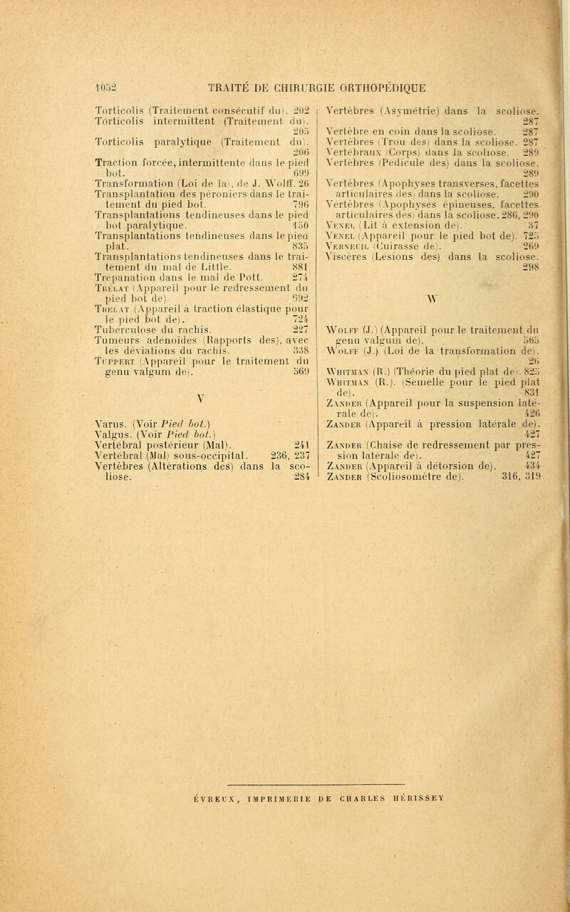 Torticolis (Traitement consécutif dui. 202 Torticolis intermittent (Traitement du). 205 Torticolis paralytique (Traitement du;. 206 Traction forcée, intermittente dans le pied bot. 099 Transformation (Loi de lai, de J. Wolff. 26 Transplantation des péroniers dans le trai- tement du pied bot. 796 Transplantations tendineuses dans le pied bot paralytique. 150 Transplantations tendineuses dans le pied plat. 835 Transplantations tendineuses dans le trai- tement du mal de Little. 881 Trépanation dans le mal de Pott. 274 Tc.ÉLAT !.appareil pour le redressement du pied bot de) 692 Tkélat (Appareil à traction élastique pour le pied bot de). 724 Tuberculose du rachis. 227 Tumeurs adénoïdes (Rapports des), avec les déviations du rachis. 338 TcppERT (Appareil pour le traitement du genu valgum de). 569 Varus. (Voir Pied bot.) Yalgus. (Voir Pied bot.) Vertébral postérieur (Mal). 241 Vertébral (Mal) sous-occipital. 236, 237 Vertèbres (Altérations des) dans la sco- liose. 284 Vertèbres (Asvmétrie) dans la scoliose. 287 Vertèbre en coin dans la scoliose. 287 Vertèbres (Trou des) dans la scoliose. 287 Vertébraux (Corpsi dans la scoliose. 289 Vertèbres (Pédicule des) dans la scoliose. 289 Vertèbres (Apophyses transverses, facettes articulaires ilesi dans la scoliose. 290 Vertèbres (.\pophyses épineuses, facettes articulaires desj dans la scoliose. 286, 290 Vexel (Lit à extension de;. 37 Venel (Appareil pour le pied bot de). 725 Verxeuil (Cuirasse de;. 269 Viscères (Lésions des) dans la scoliose. 298 ^^ Wolff (J.) (Appareil pour le traitement du genu valgum de). 565 Wolff (J.) (Loi de la transformation de). 26 Whitman (R.) (Théorie du pied plat de). 825 \Vhit.man (R.). (Semelle pour le pied plat de). 831 Zaxdeu (Appareil pour la suspension laté- rale de). 42G Zander (Appareil à pression latérale de). 427 Zander (Chaise de redressement par pres- sion latérale de). 427 Zander (Appareil à détorsion de). 434 Zander (Scoliosomètre de). 316, 319 ÉVREUX, IMPRIMERIE DE CHARLES HE RISSEY