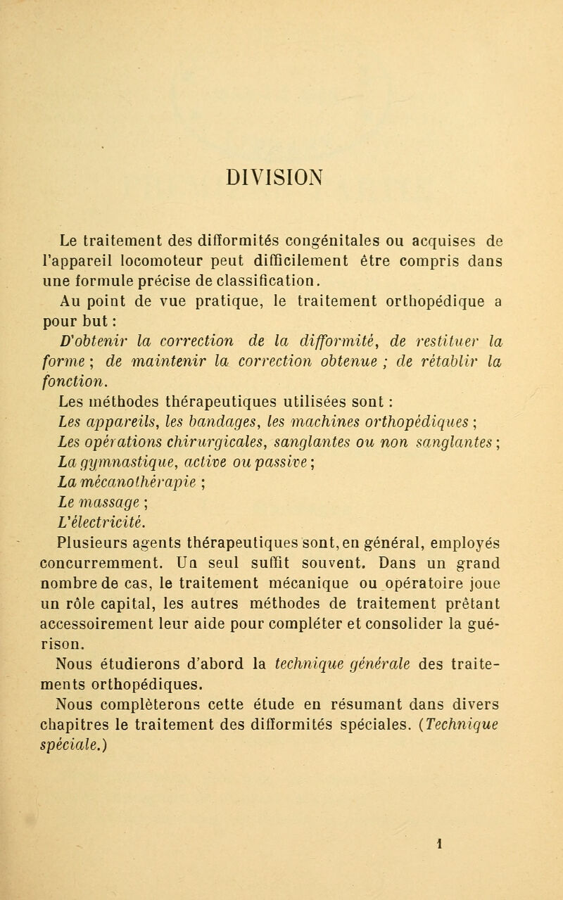 DIVISION Le traitement des difformités congénitales ou acquises de l'appareil locomoteur peut difficilement être compris dans une formule précise de classification. Au point de vue pratique, le traitement orthopédique a pour but : D'obtenir la correction de la difformité, de restituer la forme ; de maintenir la correction obtenue ; de rétablir la fonction. Les méthodes thérapeutiques utilisées sont : Les appareils, les bandages, les machines orthopédiques ; Les opérations chirurgicales, sanglantes ou non sanglantes ; La gymnastique, active ou passive ; La mécano thérapie ; Le massage ; L'électricité. Plusieurs agents thérapeutiques sont, en général, employés concurremment. Uq seul suffit souvent. Dans un grand nombre de cas, le traitement mécanique ou opératoire joue un rôle capital, les autres méthodes de traitement prêtant accessoirement leur aide pour compléter et consolider la gué- rison. Nous étudierons d'abord la technique générale des traite- ments orthopédiques. Nous compléterons cette étude en résumant dans divers chapitres le traitement des difformités spéciales. (Technique spéciale.)