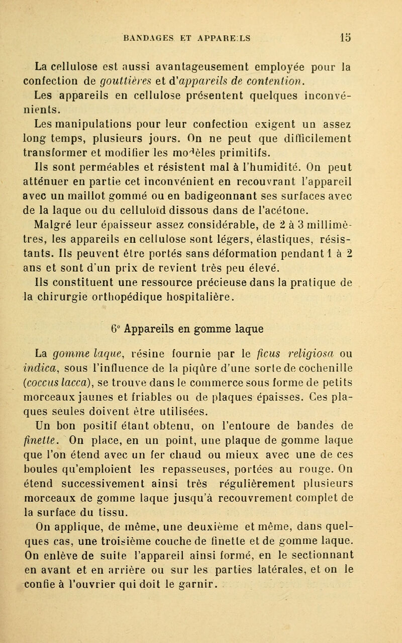 La cellulose est aussi avantageusement employée pour la confection de gouttières et d'appareils de contention. Les appareils en cellulose présentent quelques inconvé- nients. Les manipulations pour leur confectiou exigent un assez long temps, plusieurs jours. On ne peut que difficilement transformer et modifier les modèles primitifs. Ils sont perméables et résistent mal à l'humidité. On peut atténuer en partie cet inconvénient en recouvrant l'appareil avec un maillot gommé ou en badigeonnant ses surfaces avec de la laque ou du celluloïd dissous dans de l'acétone. Malgré leur épaisseur assez considérable, de 2 à 3 millimè- tres, les appareils en cellulose sont légers, élastiques, résis- tants. Ils peuvent être portés sans déformation pendant 1 à 2 ans et sont d'un prix de revient très peu élevé. Ils constituent une ressource précieuse dans la pratique de la chirurgie orthopédique hospitalière. 6° Appareils en gomme laque La gomme laque, résine fournie par le ficus religiosa ou indica, sous l'influence de la piqûre d'une sorte de cochenille (coccus lacca), se trouve dans le commerce sous forme de petits morceaux jaunes et friables ou de plaques épaisses. Ces pla- ques seules doivent être utilisées. Un bon positif étant obtenu, on l'entoure de bandes de finette. On place, en un point, une plaque de gomme laque que l'on étend avec un fer chaud ou mieux avec une de ces boules qu'emploient les repasseuses, portées au rouge. On étend successivement ainsi très régulièrement plusieurs morceaux de gomme laque jusqu'à recouvrement complet de la surface du tissu. On applique, de même, une deuxième et même, dans quel- ques cas, une troisième couche de finette et de gomme laque. On enlève de suite l'appareil ainsi formé, en le sectionnant en avant et en arrière ou sur les parties latérales, et on le confie à l'ouvrier qui doit le garnir.