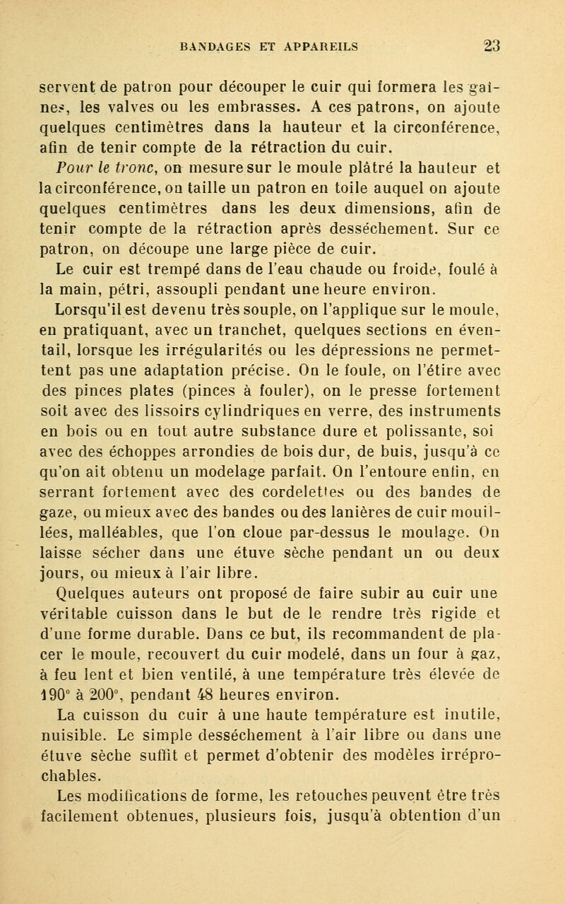 servent de patron pour découper le cuir qui formera les gai- ne*, les valves ou les embrasses. A ces patrons, on ajoute quelques centimètres dans la hauteur et la circonférence, afin de tenir compte de la rétraction du cuir. Pour le tronc, on mesure sur le moule plâtré la hauteur et la circonférence, on taille un patron en toile auquel on ajoute quelques centimètres dans les deux dimensions, afin de tenir compte de la rétraction après dessèchement. Sur ce patron, on découpe une large pièce de cuir. Le cuir est trempé dans de l'eau chaude ou froide, foulé à la main, pétri, assoupli pendant une heure environ. Lorsqu'il est devenu très souple, on l'applique sur le moule, en pratiquant, avec un tranchet, quelques sections en éven- tail, lorsque les irrégularités ou les dépressions ne permet- tent pas une adaptation précise. On le foule, on l'étiré avec des pinces plates (pinces à fouler), on le presse fortement soit avec des lissoirs cylindriques en verre, des instruments en bois ou en tout autre substance dure et polissante, soi avec des échoppes arrondies de bois dur, de buis, jusqu'à ce qu'on ait obtenu un modelage parfait. On l'entoure enfin, en serrant fortement avec des cordelettes ou des bandes de gaze, ou mieux avec des bandes ou des lanières de cuir mouil- lées, malléables, que l'on cloue par-dessus le moulage. On laisse sécher dans une étuve sèche pendant un ou deux jours, ou mieux à l'air libre. Quelques auteurs ont proposé de faire subir au cuir une véritable cuisson dans le but de le rendre très rigide et d'une forme durable. Dans ce but, ils recommandent de pla- cer le moule, recouvert du cuir modelé, dans un four à gaz, à feu lent et bien ventilé, à une température très élevée de 190° à 200°, pendant 48 heures environ. La cuisson du cuir à une haute température est inutile, nuisible. Le simple dessèchement à l'air libre ou dans une étuve sèche suffit et permet d'obtenir des modèles irrépro- chables. Les modifications de forme, les retouches peuvent être très facilement obtenues, plusieurs fois, jusqu'à obtention d'un