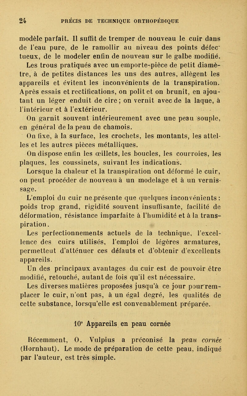 modèle parfait. Il suffît de tremper de nouveau le cuir dans de l'eau pure, de le ramollir au niveau des points défec tueux, de le modeler enfin de nouveau sur le galbe modifié. Les trous pratiqués avec un emporte-pièce de petit diamè- tre, à de petites distances les uns des autres, allègent les appareils et évitent les inconvénients de la transpiration. Après essais et rectifications, on polit et on brunit, en ajou- tant un léger enduit de cire ; on vernit avec de la laque, à l'intérieur et à l'extérieur. On garnit souvent intérieurement avec une peau souple, en général de la peau de chamois. On fixe, à la surface, les crochets, les montants, les attel- les et les autres pièces métalliques. On dispose enfin les œillets, les boucles, les courroies, les plaques, les coussinets, suivant les indications. Lorsque la chaleur et la transpiration ont déformé le cuir, on peut procéder de nouveau à un modelage et à un vernis- sage. L'emploi du cuir ne.présente que quelques inconvénients: poids trop grand, rigidité souvent insuffisante, facilité de déformation, résistance imparfaite à l'humidité et à la trans- piration. Les perfectionnements actuels de la technique, l'excel- lence des cuirs utilisés, l'emploi de légères armatures, permetteut d'atténuer ces défauts et d'obtenir d'excellents appareils. Un des principaux avantages du cuir est de pouvoir être modifié, retouché, autant de fois qu'il est nécessaire. Les diverses matières proposées jusqu'à ce jour pourrem- placer le cuir, n'ont pas, à un égal degré, les qualités de cette substance, lorsqu'elle est convenablement préparée. 10° Appareils en peau cornée Récemment, 0. Vulpius a préconisé la peau cornée (Hornhaut). Le mode de préparation de cette peau, indiqué par l'auteur, est très simple.