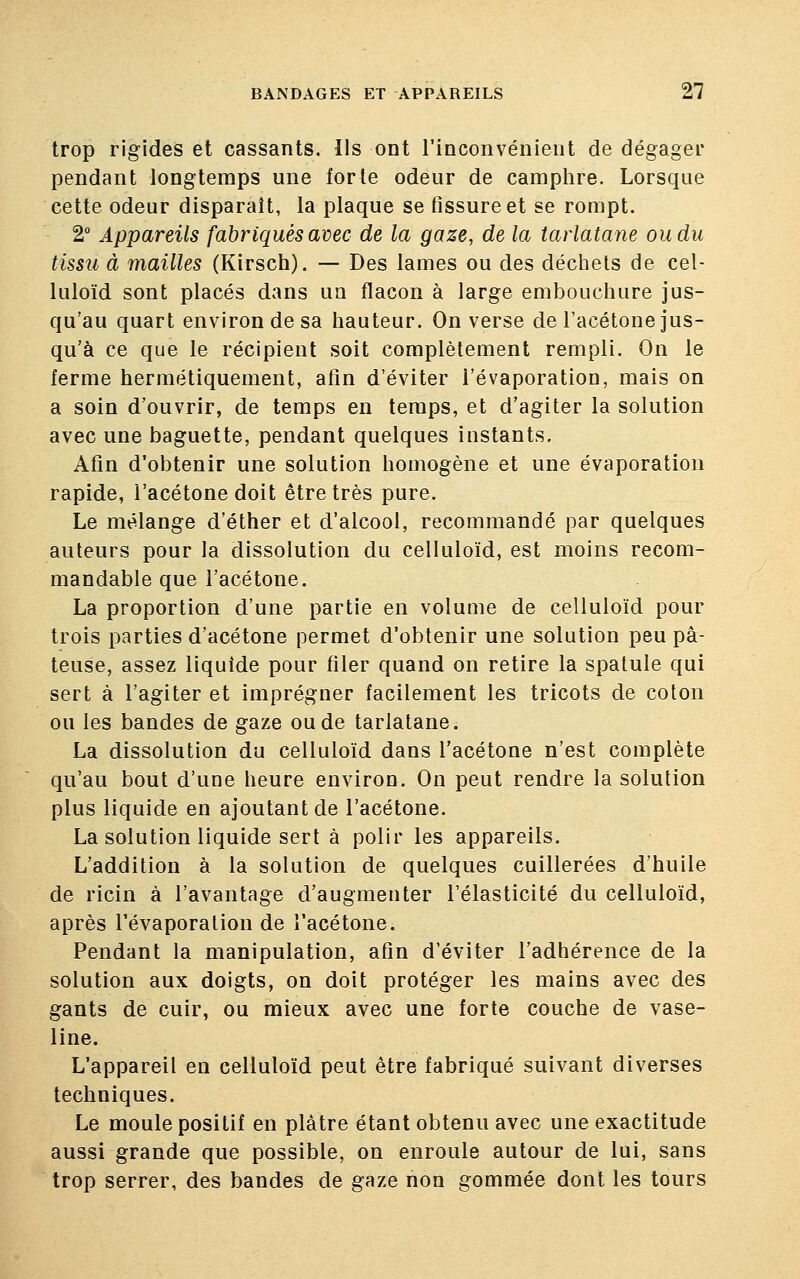 trop rigides et cassants. Ils ont l'inconvénient de dégager pendant longtemps une forte odeur de camphre. Lorsque cette odeur disparait, la plaque se fissure et se rompt. 2° Appareils fabriqués avec de la gaze, de la tarlatane ou du tissu à mailles (Kirsch). — Des lames ou des déchets de cel- luloïd sont placés dans un flacon à large embouchure jus- qu'au quart environ de sa hauteur. On verse de l'acétone jus- qu'à ce que le récipient soit complètement rempli. On le ferme hermétiquement, afin d'éviter l'évaporation, mais on a soin d'ouvrir, de temps en temps, et d'agiter la solution avec une baguette, pendant quelques instants. Afin d'obtenir une solution homogène et une évaporation rapide, l'acétone doit être très pure. Le mélange d'éther et d'alcool, recommandé par quelques auteurs pour la dissolution du celluloïd, est moins recom- mandable que l'acétone. La proportion d'une partie en volume de celluloïd pour trois parties d'acétone permet d'obtenir une solution peu pâ- teuse, assez liquide pour filer quand on retire la spatule qui sert à l'agiter et imprégner facilement les tricots de coton ou les bandes de gaze ou de tarlatane. La dissolution du celluloïd dans l'acétone n'est complète qu'au bout d'une heure environ. On peut rendre la solution plus liquide en ajoutant de l'acétone. La solution liquide sert à polir les appareils. L'addition à la solution de quelques cuillerées d'huile de ricin à l'avantage d'augmenter l'élasticité du celluloïd, après l'évaporation de l'acétone. Pendant la manipulation, afin d'éviter l'adhérence de la solution aux doigts, on doit protéger les mains avec des gants de cuir, ou mieux avec une forte couche de vase- line. L'appareil en celluloïd peut être fabriqué suivant diverses techniques. Le moule positif en plâtre étant obtenu avec une exactitude aussi grande que possible, on enroule autour de lui, sans trop serrer, des bandes de gaze non gommée dont les tours