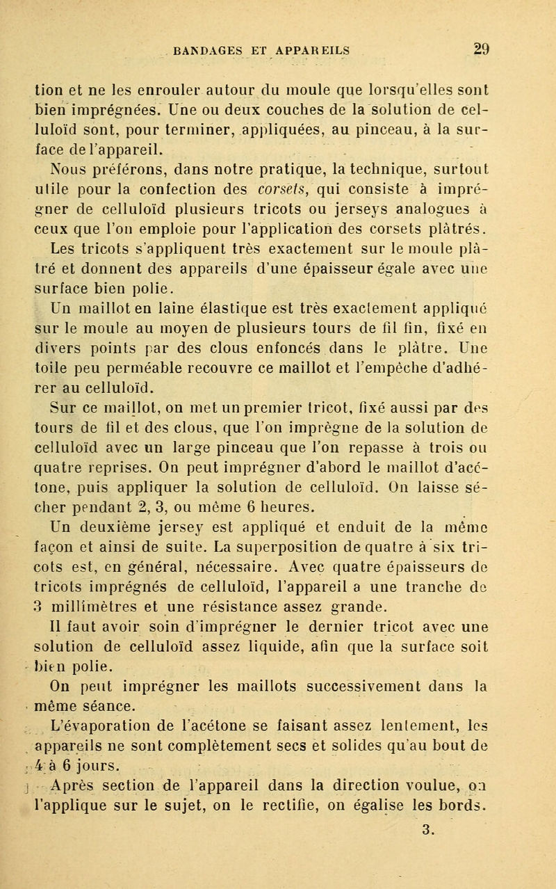 lion et ne les enrouler autour du moule que lorsqu'elles sont bien imprégnées. Une ou deux couches de la solution de cel- luloïd sont, pour terminer, appliquées, au pinceau, à la sur- face de l'appareil. Nous préférons, dans notre pratique, la technique, surtout utile pour la confection des corsets, qui consiste à impré- gner de celluloïd plusieurs tricots ou jerseys analogues à ceux que l'on emploie pour l'application des corsets plâtrés. Les tricots s'appliquent très exactement sur le moule plâ- tré et donnent des appareils d'une épaisseur égale avec une surface bien polie. Un maillot en laine élastique est très exactement appliqué sur le moule au moyen de plusieurs tours de fil fin, fixé en divers points par des clous enfoncés dans le plâtre. Une toile peu perméable recouvre ce maillot et l'empêche d'adhé- rer au celluloïd. Sur ce maillot, on met un premier tricot, fixé aussi par des tours de fil et des clous, que l'on imprègne de la solution de celluloïd avec un large pinceau que l'on repasse à trois ou quatre reprises. On peut imprégner d'abord le maillot d'acc- tone, puis appliquer la solution de celluloïd. On laisse sé- cher pendant 2, 3, ou même 6 heures. Un deuxième jersey est appliqué et enduit de la même façon et ainsi de suite. La superposition de quatre à six tri- cots est, en général, nécessaire. Avec quatre épaisseurs de tricots imprégnés de celluloïd, l'appareil a une tranche de 3 millimètres et une résistance assez grande. Il faut avoir soin d'imprégner le dernier tricot avec une solution de celluloïd assez liquide, afin que la surface soit bien polie. On peut imprégner les maillots successivement dans la même séance. L'évaporation de l'acétone se faisant assez lentement, les appareils ne sont complètement secs et solides qu'au bout de 4 à 6 jours. Après section de l'appareil dans la direction voulue, on l'applique sur le sujet, on le rectifie, on égalise les bords. 3.