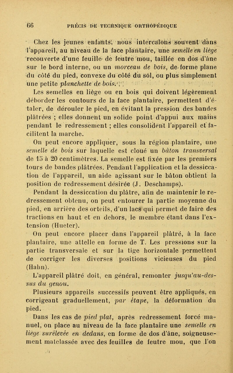 ■ Chez les jeunes enfaMs'; nous intercalons souvent dans l'appareil, au niveau de la face plantaire, une semelle en liège recouverte d'une feuille de feutre mou, taillée en dos d'âne sur le bord interne, ou un morceau de bois, de forme plane du côté du pied, convexe du côté du soi, ou plus simplement une petite planchette de bois.'V\ Les semelles en liège ou en bois qui doivent légèrement déborder les contours de la face plantaire, permettent d'é- taler, de dérouler le pied, en évitant la pression des bandes plâtrées ; elles donnent un solide point d'appui aux mains pendant le redressement ; elles consolident l'appareil et fa- cilitent la marche. On peut encore appliquer, sous la région plantaire, une semelle de bois sur laquelle est cloué un bâton transversal de 15 à 20 centimètres. La semelle est fixée par les premiers tours de bandes plâtrées. Pendant l'application et la dessicca- tion de l'appareil, un aide agissant sur le bâton obtient la position de redressement désirée (J. Deschamps). Pendant la dessiccation du plâtre, afin de maintenir le re- dressement obtenu, on peut entourer la partie moyenne du pied, en arrière des orteils, d'un lacs qui permet de faire des tractions en haut et en dehors, le membre étant dans l'ex- tension (Hueter). On peut encore placer dans l'appareil plâtré, à la face plantaire, une attelle en forme de T. Les pressions sur la partie transversale et sur la tige horizontale permettent de corriger les diverses positions vicieuses du pied (Halm). L'appareil plâtré doit, en général, remonter jusqu'au-des- sus du genou. Plusieurs appareils successifs peuvent être appliqués, en corrigeant graduellement, par étape, la déformation du pied. Dans les cas de pied plat, après redressement forcé ma- nuel, on place au niveau de ïa face plantaire une semelle en liège surélevée en dedans, en forme de dos d'âne, soigneuse- ment malelassée avec des feuilles de feutre mou, que l'on