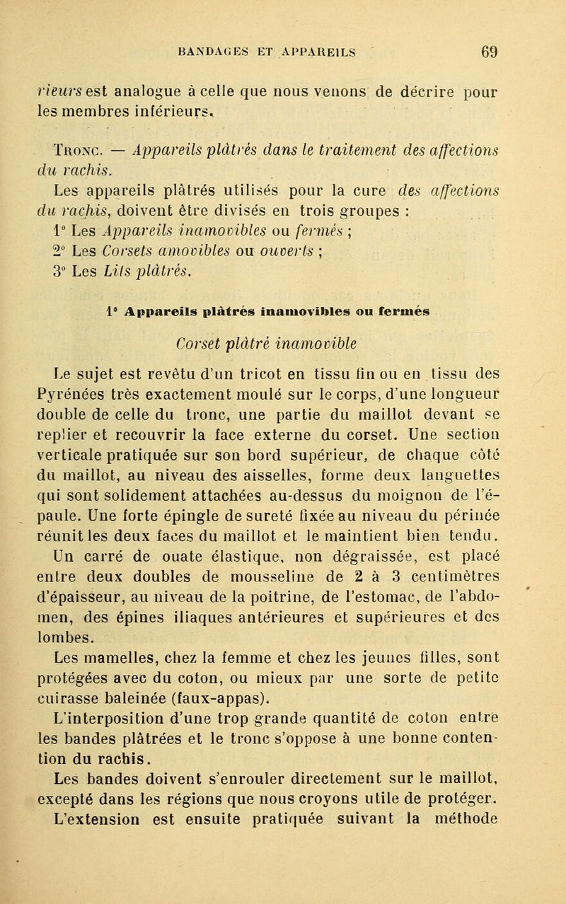 rieurs est analogue à celle que nous venons de décrire pour les membres inférieurs. Tronc. — Appareils plâtrés dans le traitement des affections du rachis. Les appareils plâtrés utilisés pour la cure des affections du rachis, doivent être divisés en trois groupes : 1° Les Appareils inamovibles ou fermés ; 2° Les Corsets amovibles ou ouverts ; 3° Les Lits plâtrés. 1 Appareils plâtrés inamovibles ou fermés Corset plâtré inamovible Le sujet est revêtu d'un tricot en tissu fin ou en tissu des Pyrénées très exactement moulé sur le corps, d'une longueur double de celle du tronc, une partie du maillot devant pe replier et recouvrir la face externe du corset. Une section verticale pratiquée sur son bord supérieur, de chaque côté du maillot, au niveau des aisselles, forme deux languettes qui sont solidement attachées au-dessus du moignon de l'é- paule. Une forte épingle de sûreté fixée au niveau du périnée réunit les deux faces du maillot et le maintient bien tendu. Un carré de ouate élastique, non dégraissée, est placé entre deux doubles de mousseline de 2 à 3 centimètres d'épaisseur, au niveau de la poitrine, de l'estomac, de l'abdo- men, des épines iliaques antérieures et supérieures et des lombes. Les mamelles, chez la femme et chez les jeunes filles, sont protégées avec du coton, ou mieux par une sorte de petite cuirasse baleinée (faux-appas). L'interposition d'une trop grande quantité de coton entre les bandes plâtrées et le tronc s'oppose à une bonne conten- tion du rachis. Les bandes doivent s'enrouler directement sur le maillot, excepté dans les régions que nous croyons utile de protéger. L'extension est ensuite pratiquée suivant la méthode