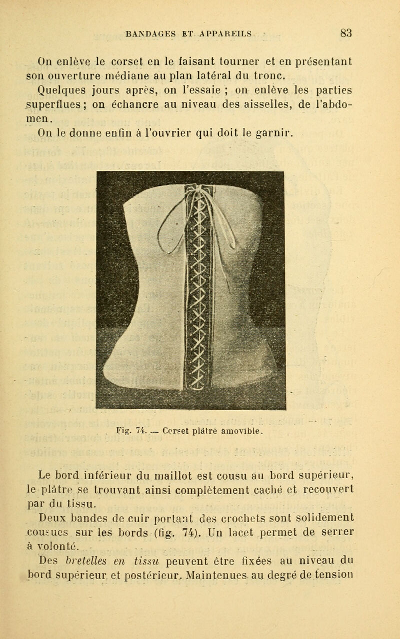 On enlève le corset en le faisant tourner et en présentant son ouverture médiane au plan latéral du tronc. Quelques jours après, on l'essaie ; on enlève les parties superflues; on échancre au niveau des aisselles, de l'abdo- men. On le donne enfin à l'ouvrier qui doit le garnir. Fig. 74. _ Corset plâtré amovible. Le bord inférieur du maillot est cousu au bord supérieur, le plâtre se trouvant ainsi complètement caché et recouvert par du tissu. Deux bandes de cuir portant des crochets sont solidement cousues sur les bords (fig. 74). Un lacet permet de serrer à volonté. Des bretelles en tissu peuvent être fixées au niveau du bord supérieur, et postérieur. Maintenues au degré de tension