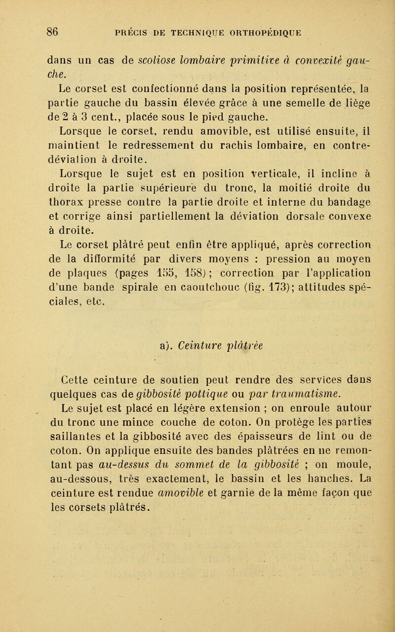 dans un cas de scoliose lombaire primitive à convexité gau- che. Le corset est confectionné dans la position représentée, la partie gauche du bassin élevée grâce à une semelle de liège de 2 à 3 cent., placée sous le pied gauche. Lorsque le corset, rendu amovible, est utilisé ensuite, il maintient le redressement du rachis lombaire, en contre- dévialion à droite. Lorsque le sujet est en position verticale, il incline à droite la partie supérieure du tronc, la moitié droite du thorax presse contre la partie droite et interne du bandage et corrige ainsi partiellement la déviation dorsale convexe à droite. Le corset plâtré peut enfin être appliqué, après correction de la difformité par divers moyens : pression au moyen de plaques (pages 155, 158) ; correction par l'application d'une bande spirale en caoutchouc (fig. 173); attitudes spé- ciales, etc. a). Ceinture plâtrée Cette ceinture de soutien peut rendre des services dans quelques cas de gibbosité pottique ou par traumatisme. Le sujet est placé en légère extension ; on enroule autour du tronc une mince couche de coton. On protège les parties saillantes et la gibbosité avec des épaisseurs de lint ou de coton. On applique ensuite des bandes plâtrées en ne remon- tant pas au-dessus du sommet de la gibbosité ; on moule, au-dessous, très exactement, le bassin et les hanches. La ceinture est rendue amovible et garnie de la même façon que les corsets plâtrés.