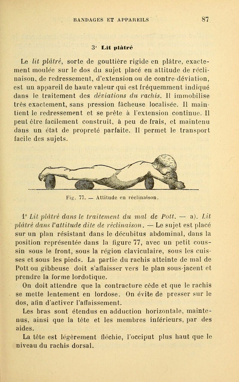 3° Lit plâtré Le lit plâtré, sorte de gouttière rigide en plâtre, exacte- ment moulée sur le dos du sujet placé en attitude de récli- naïson, de redressement, d'extension ou de contre-déviation, est un appareil de haute valeur qui est fréquemment indiqué dans le traitement des déviations du rachis. Il immobilise très exactement, sans pression fâcheuse localisée. Il main- tient le redressement et se prête à l'extension continue. Il peut être facilement construit, à peu de frais, et maintenu dans un état de propreté parfaite. Il permet le transport facile des sujets. Fig. 77. — Attitude en réclinaison. 1° Lit plâtré dans le traitement du mal de Pott. — a). Lit plâtré dans Vattitude dite de réclinaison. — Le sujet est placé sur un plan résistant dans le décubitus abdominal, dans la position représentée dans la figure 77, avec un petit cous- sin sous le front, sous la région claviculaire, sous les cuis- ses et sous les pieds. La partie du rachis atteinte de mal de Pott ou gibbeuse doit s'affaisser vers le plan sous-jacent et prendre la forme lordotique. On doit attendre que la contracture cède et que le rachis se mette lentement en lordose. On évite de presser sur le dos, afin d'activer l'affaissement. Les bras sont étendus en adduction horizontale, mainte- nus, ainsi que la tète et les membres inférieurs, par des aides. La tête est légèrement fléchie, l'occiput plus haut que le niveau du rachis dorsal.