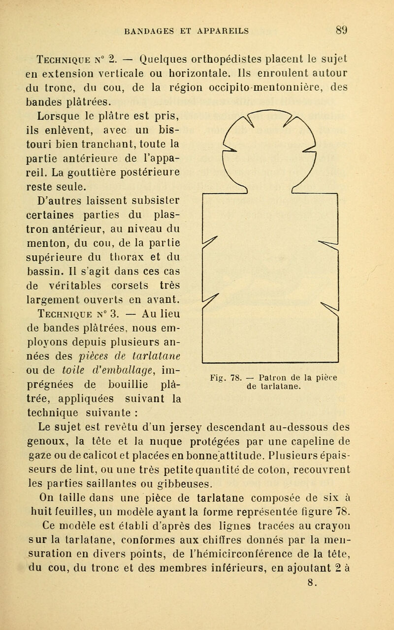 Technique n° 2. — Quelques orthopédistes placent le sujet en extension verticale ou horizontale. Ils enroulent autour du tronc, du cou, de la région occipito mentonnière, des bandes plâtrées. Lorsque le plâtre est pris, ils enlèvent, avec un bis- touri bien tranchant, toute la partie antérieure de l'appa- reil. La gouttière postérieure reste seule. D'autres laissent subsister certaines parties du plas- tron antérieur, au niveau du menton, du cou, de la partie supérieure du thorax et du bassin. Il s'agit dans ces cas de véritables corsets très largement ouverts en avant. Technique n° 3. — Au lieu de bandes plâtrées, nous em- ployons depuis plusieurs an- nées des pièces de tarlatane ou de toile d'emballage, im- prégnées de bouillie plâ- trée, appliquées suivant la technique suivante : Le sujet est revêtu d'un jersey descendant au-dessous des genoux, la tête et la nuque protégées par une capeline de ga^e ou de calicot et placées en bonne attitude. Plusieurs épais- seurs de lint, ou une très petite quantité de coton, recouvrent les parties saillantes ou gibbeuses. On taille dans une pièce de tarlatane composée de six à huit feuilles, un modèle ayant la forme représentée figure 78. Ce modèle est établi d'après des lignes tracées au crayon sur la tarlatane, conformes aux chiffres donnés par la men- suration en divers points, de l'hémicirconférence de la tête, du cou, du tronc et des membres inférieurs, en ajoutant 2 à 8. Fig. 78. — Patron de la pièce de tarlatane.