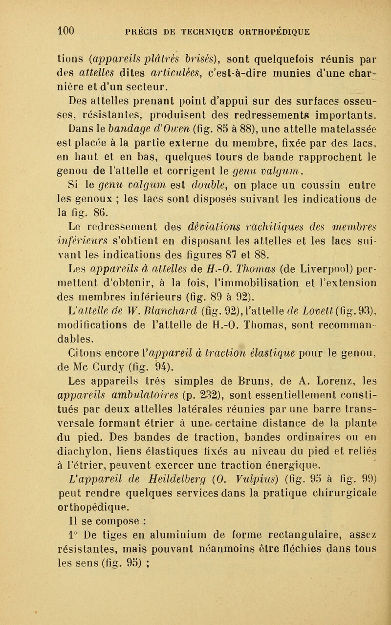 tions (appareils plâtrés brisés), sont quelquefois réunis par des attelles dites articulées, c'est-à-dire munies d'une char- nière et d'un secteur. Des attelles prenant point d'appui sur des surfaces osseu- ses, résistantes, produisent des redressements importants. Dans le bandage d'Owen (fig. 85 à 88), une attelle matelassée est placée à la partie externe du membre, fixée par des lacs, en haut et en bas, quelques tours de bande rapprochent le genou de l'attelle et corrigent le genu valgum. Si le genu valgum est double, on place un coussin entre les genoux ; les lacs sont disposés suivant les indications de la fig. 86. Le redressement des déviations rachitiques des membres inférieurs s'obtient en disposant les attelles et les lacs sui- vant les indications des figures 87 et 88. Les appareils à attelles de H.-O. Thomas (de Liverpool) per- mettent d'obtenir, à la fois, l'immobilisation et l'extension des membres inférieurs (fig. 89 à 92). L'attelle de W. Blanchard (fig. 92), l'attelle de Lovett (fig. 93), modifications de l'attelle de H.-O. Thomas, sont recomman- dâmes. Citons encore Vappareil à traction élastique pour le genou, de Me Gurdy (fig. 94). Les appareils très simples de Bruns, de A. Lorenz, les appareils ambulatoires (p. 232), sont essentiellement consti- tués par deux attelles latérales réunies par une barre trans- versale formant étrier à une. certaine distance de la plante du pied. Des bandes de traction, bandes ordinaires ou en diachylon, liens élastiques fixés au niveau du pied et reliés à l'étrier, peuvent exercer une traction énergique. L'appareil de Heildelberg (0. Vulpius) (fig. 95 à fig. 99) peut rendre quelques services dans la pratique chirurgicale orthopédique. Il se compose : 1° De tiges en aluminium de forme rectangulaire, assez résistantes, mais pouvant néanmoins être fléchies dans tous les sens (fig. 95) ;