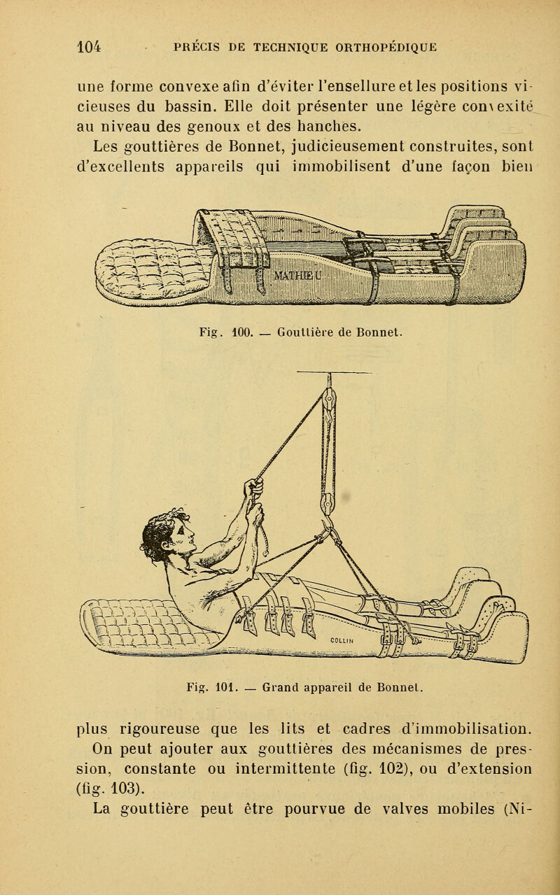 une forme convexe afin d'éviter l'ensellure et les positions vi- cieuses du bassin. Elle doit présenter une légère con\exité au niveau des genoux et des hanches. Les gouttières de Bonnet, judicieusement construites, sont d'excellents appareils qui immobilisent d'une façon bien Fig. 100. — Gouttière de Bonnet. Fig. 101. — Grand appareil de Bonnet. plus rigoureuse que les lits et cadres d'immobilisation. On peut ajouter aux gouttières des mécanismes de pres- sion, constante ou intermittente (fig. 102), ou d'extension (fig- 103). La gouttière peut être pourvue de valves mobiles (Ni-