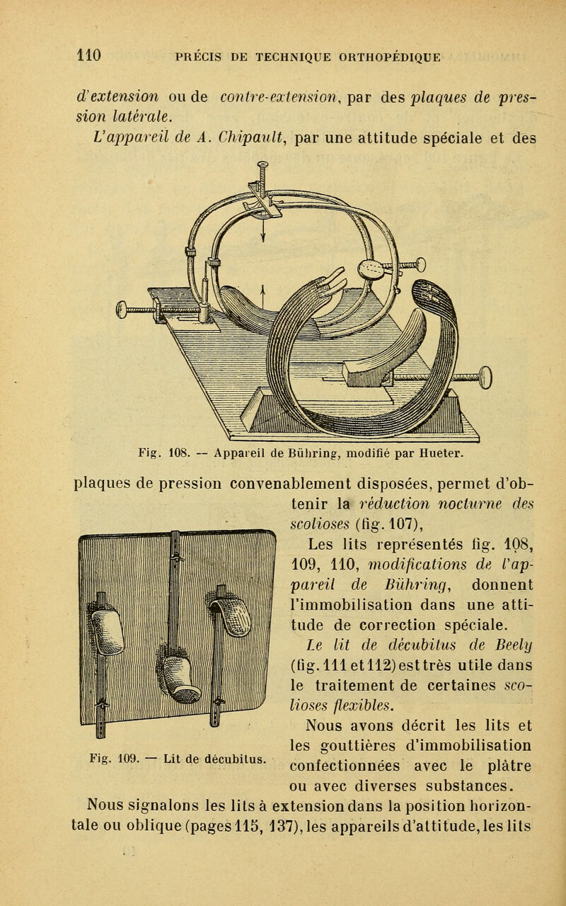 d'extension ou de contre-extension, par des plaques de pres- sion latérale. Vappareil de A. Chipault, par une attitude spéciale et des Fig. 108. — Appareil de Bùhring, modifié par Hueter. plaques de pression convenablement disposées, permet d'ob- tenir la réduction nocturne des scolioses (fig. 107), Les lits représentés iig. 108, 109, 110, modifications de Cap- pareil de Bùhring, donnent l'immobilisation dans une atti- tude de correction spéciale. Le lit de décubitus de Beely (fig. 111 et 112) est très utile dans le traitement de certaines sco- lioses flexibles. Nous avons décrit les lits et les gouttières d'immobilisation Fig. 109. - Lit de décubiius. confèCtionnées avec le plâtre ou avec diverses substances. Nous signalons les lits à extension dans la position horizon- tale ou oblique (pages 115, 137), les appareils d'attitude, les lits