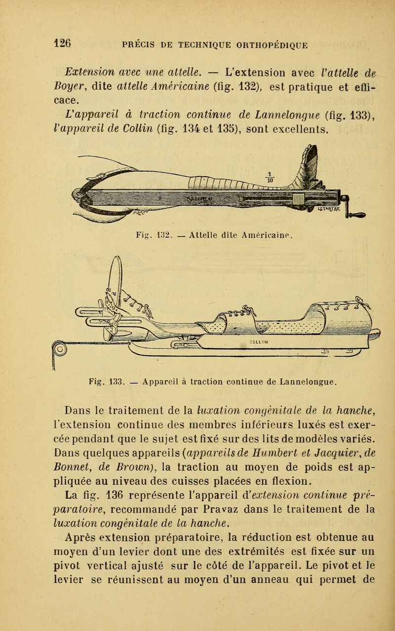 Extension avec une attelle. — L'extension avec Vattelle de Boyer, dite attelle Américaine (fig. 132), est pratique et effi- cace. Vappareil à traction continue de Lannelongue (fig. 133), Vappareil de Collin (fig. 134 et 135), sont excellents. Fig. 132. — Attelle dite Américaine, Fig. 133. — Appareil à traction continue de Lannelongue. Dans le traitement de la luxation congénitale de la hanche, l'extension continue des membres inférieurs luxés est exer- cée pendant que le sujet est fixé sur des lits de modèles variés. Dans quelques appareils {appareils de Humbert et Jacquier, de Bonnet, de Brown), la traction au moyen de poids est ap- pliquée au niveau des cuisses placées en flexion. La fig. 136 représente l'appareil d'extension continue pré- paratoire, recommandé par Pravaz dans le traitement de la luxation congénitale de la hanche. Après extension préparatoire, la réduction est obtenue au moyen d'un levier dont une des extrémités est fixée sur un pivot vertical ajusté sur le côté de l'appareil. Le pivot et le levier se réunissent au moyen d'un anneau qui permet de