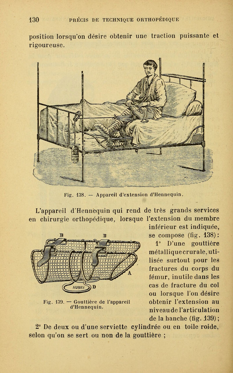 position lorsqu'on désire obtenir une traction puissante et rigoureuse. Fig. 138. — Appareil d'extension d'Hennequin. L'appareil d'Hennequin qui rend de très grands services en chirurgie orthopédique, lorsque l'extension du membre inférieur est indiquée, se compose (fig. 138): 1° D'une gouttière métalliquecrurale, uti- lisée surtout pour les fractures du corps du fémur, inutile dans les cas de fracture du col ou lorsque l'on désire obtenir l'extension au niveau de l'articulation de la hanche (fig. 139) ; 2° De deux ou d'une serviette cylindrée ou en toile roide, selon qu'on se sert ou non de la gouttière ; Fig. 139. — Gouttière de l'appareil d'Hennequin.