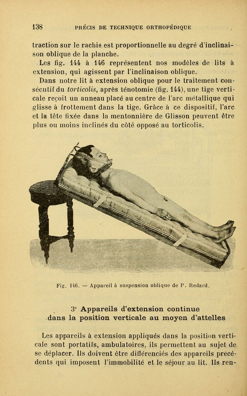 traction sur le rachis est proportionnelle au degré d'inclinai- son oblique de la planche. Les fig. 144 à 146 représentent nos modèles de lits à extension, qui agissent par l'inclinaison oblique. Dans notre lit à extension oblique pour le traitement con- sécutif du torticolis, après ténotomie (fig. 144), une tige verti- cale reçoit un anneau placé au centre de l'arc métallique qui glisse à frottement dans la tige. Grâce à ce dispositif, l'arc et la tête fixée dans la mentonnière de Glisson peuvent être plus ou moins inclinés du côté opposé au torticolis. Fig. 146. — Appareil à suspension oblique de P. Redard. 3° Appareils d'extension continue dans la position verticale au moyen d'attelles Les appareils à extension appliqués dans la position verti- cale sont portatifs, ambulatoires, ils permettent au sujet de se déplacer. Ils doivent être différenciés des appareils précé- dents qui imposent l'immobilité et le séjour au lit. Ils ren-