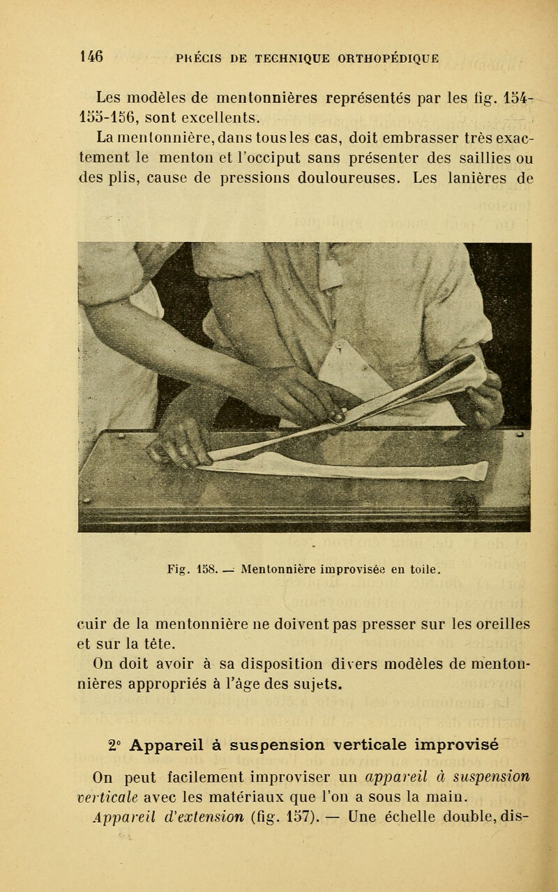 Les modèles de mentonnières représentés par les iig. 154- 155-156, sont excellents. La mentonnière, dans tous les cas, doit embrasser très exac- tement le menton et l'occiput sans présenter des saillies ou des plis, cause de pressions douloureuses. Les lanières de Fig. 158. —: Mentonnière improvisée en toile. cuir de la mentonnière ne doivent pas presser sur les oreilles et sur la tête. On doit avoir à sa disposition divers modèles de menton- nières appropriés à l'âge des sujets. 2° Appareil à suspension verticale improvisé On peut facilement improviser un appareil à suspension verticale avec les matériaux que l'on a sous la main. Appareil d'extension (fig. 157). — Une échelle double, dis-