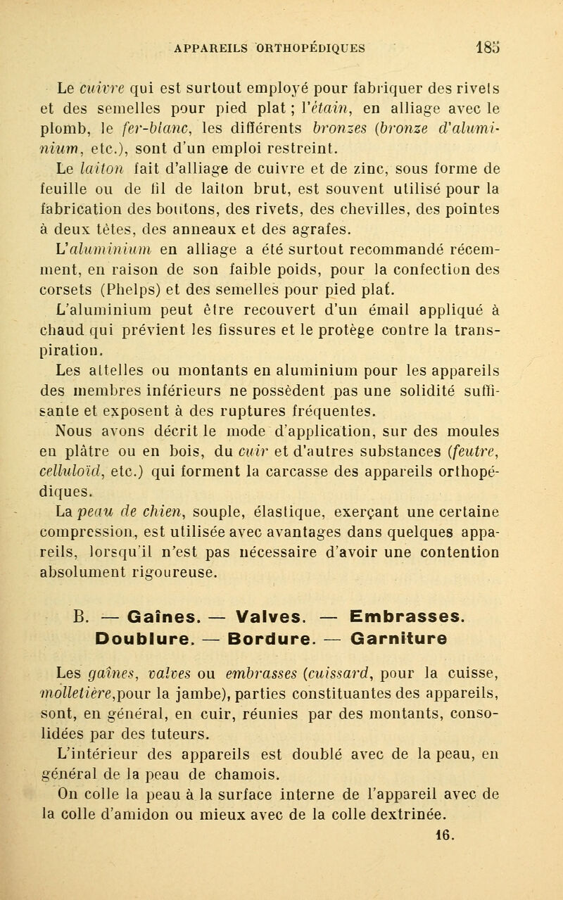 Le cuivre qui est surtout employé pour fabriquer des rivets et des semelles pour pied plat ; Yétain, en alliage avec le plomb, le fer-blanc, les différents bronzes {bronze oValumi- nium, etc.), sont d'un emploi restreint. Le laiton fait d'alliage de cuivre et de zinc, sous forme de feuille ou de fil de laiton brut, est souvent utilisé pour la fabrication des boutons, des rivets, des chevilles, des pointes à deux tètes, des anneaux et des agrafes. L'aluminium en alliage a été surtout recommandé récem- ment, en raison de son faible poids, pour la confection des corsets (Phelps) et des semelles pour pied piaf. L'aluminium peut être recouvert d'un émail appliqué à chaud qui prévient les fissures et le protège contre la trans- piration. Les attelles ou montants en aluminium pour les appareils des membres inférieurs ne possèdent pas une solidité suffi- sante et exposent à des ruptures fréquentes. Nous avons décrit le mode d'application, sur des moules eu plâtre ou en bois, du cuir et d'autres substances (feutre, celluloïd, etc.) qui forment la carcasse des appareils orthopé- diques. L&peau de chien, souple, élastique, exerçant une certaine compression., est utilisée avec avantages dans quelques appa- reils, lorsqu'il n'est pas nécessaire d'avoir une contention B. — Gaines. — Valves. — Embrasses. Doublure. — Bordure. — Garniture Les gaines, valves ou embrasses (cuissard, pour la cuisse, molletière,pour la jambe), parties constituantes des appareils, sont, en général, en cuir, réunies par des montants, conso- lidées par des tuteurs. L'intérieur des appareils est doublé avec de la peau, en général de la peau de chamois. On colle la peau à la surface interne de l'appareil avec de la colle d'amidon ou mieux avec de la colle dextrinée. 16.