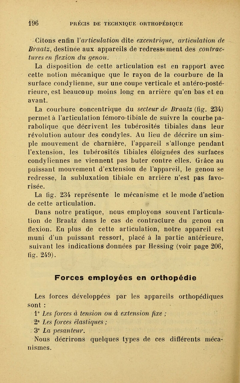 Citons enfin l'articulation dite excentrique, articulation de Braatz, destinée aux appareils de redressement des contrac- tures en flexion du genou. La disposition de cette articulation est en rapport avec cette notion mécanique que le rayon de la courbure de la surface condylienne, sur une coupe verticale et antéro-posté- rieure, est beaucoup moins long en arrière qu'en bas et en avant. La courbure concentrique du secteur de Braatz (fig. 234) permet à l'articulation fémoro-tibiale de suivre la courbe pa- rabolique que décrivent les tubérosités tibiales dans leur révolution autour des condyles. Au lieu de décrire un sim- ple mouvement de charnière, l'appareil s'allonge pendant l'extension, les tubérosités tibiales éloignées des surfaces condyliennes ne viennent pas buter contre elles. Grâce au puissant mouvement d'extension de l'appareil, le genou se redresse, la subluxation tibiale en arrière n'est pas favo- risée. La fig. 234 représente le mécanisme et le mode d'action de cette articulation. Dans notre pratique, nous employons souvent l'articula- tion de Braatz dans le cas de contracture du genou en flexion. En plus de cette articulation, notre appareil est muni d'un puissant ressort, placé à la partie antérieure, suivant les indications données par Hessing (voir page 206, fig. 249). Forces employées en orthopédie Les forces développées par les appareils orthopédiques sont : 1° Les forces à tension ou à extension fixe ; 2° Les forces élastiques ; . 3° La pesanteur. Nous décrirons quelques types de ces différents méca- nismes.