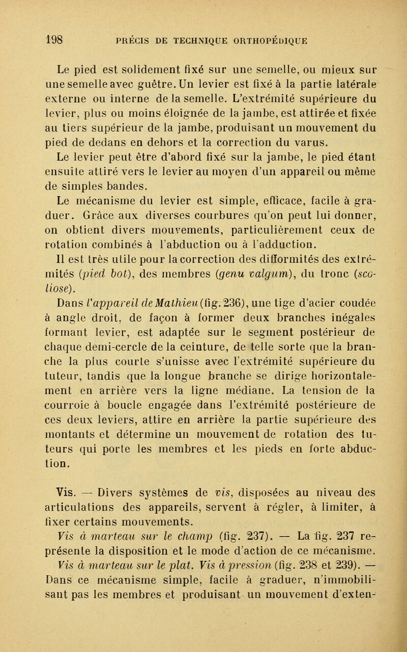 Le pied est solidement fixé sur une semelle, ou mieux sur une semelle avec guêtre. Un levier est fixé à la partie latérale externe ou interne de la semelle. L'extrémité supérieure du levier, plus ou moins éloignée de la jambe, est attirée et fixée au tiers supérieur de la jambe, produisant un mouvement du pied de dedans en dehors et la correction du varus. Le levier peut être d'abord fixé sur la jambe, le pied étant ensuile attiré vers le levier au moyen d'un appareil ou même de simples bandes. Le mécanisme du levier est simple, efficace, facile à gra- duer. Grâce aux diverses courbures qu'on peut lui donner, on obtient divers mouvements, particulièrement ceux de rotation combinés à l'abduction ou à l'adduction. Il est très utile pour la correction des difformités des exlré- mités (pied bot), des membres (genu valgum), du tronc {sco- liose). Dans Vappareil de Mathieu (fig. 236), une tige d'acier coudée à angle droit, de façon à former deux branches inégales formant levier, est adaptée sur le segment postérieur de chaque demi-cercle de la ceinture, de telle sorte que la bran- che la plus courle s'unisse avec l'extrémité supérieure du tuteur, tandis que la longue branche se dirige horizontale- ment en arrière vers la ligne médiane. La tension de la courroie à boucle engagée dans l'extrémité postérieure de ces deux leviers, attire en arrière la partie supérieure des montants et détermine un mouvement de rotation des tu- teurs qui porte les membres et les pieds en forte abduc- tion. Vis. — Divers systèmes de vis, disposées au niveau des articulations des appareils, servent à régler, à limiter, à fixer certains mouvements. Vis à marteau sur le champ (fig. 237). — La fig. 237 re- présente la disposition et le mode d'action de ce mécanisme. Vis à marteau sur le plat. Vis à pression (fig. 238 et 239). — Dans ce mécanisme simple, facile à graduer, n'immobili- sant pas les membres et produisant un mouvement d'exten-