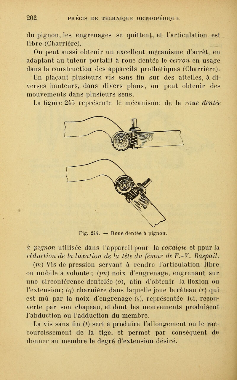 du pignon, les engrenages se quittent, et l'articulation est libre (Charrière). On peut aussi obtenir un excellent mécanisme d'arrêt, en adaptant au tuteur portatif à roue dentée le verrou en usage dans la construction des appareils prothétiques (Charrière). En plaçant plusieurs vis sans fin sur des attelles, à di- verses hauteurs, dans divers plans, on peut obtenir des mouvements dans plusieurs sens. La figure 245 représente le mécanisme de la roue dentée Fig. 244. — Roue dentée à pignon. à pignon utilisée dans l'appareil pour la coxalgie et pour la réduction de la luxation de la tête du fémur de F.-V. Raspail. (m) Vis de pression servant à rendre l'articulation libre ou mobile à volonté ; (pn) noix d'engrenage, engrenant sur une circonférence dentelée (o), afin d'obtenir la flexion ou l'extension; (q) charnière dans laquelle joue le râteau (r) qui est mû par la noix d'engrenage (s), représentée ici, recou- verte par son chapeau, et dont les mouvements produisent l'abduction ou l'adduction du membre. La vis sans fin (t) sert à produire l'allongement ou le rac- courcissement de la tige, et permet par conséquent de donner au membre le degré d'extension désiré.