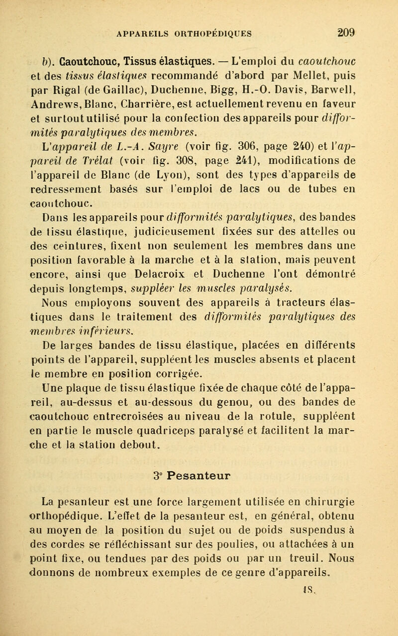 b). Caoutchouc, Tissus élastiques. — L'emploi du caoutchouc et des tissus élastiques recommandé d'abord par Mellet, puis par Rigal (de Gaillac), Duchenne, Bigg, H.-O. Davis, Barwell, Andrews, Blanc, Charrière, est actuellement revenu en faveur et surtout utilisé pour la confection des appareils pour diffor- mités paralytiques des membres. L'appareil de L.-Â. Sayre (voir fig. 306, page 240) et {'ap- pareil de Trélat (voir fig. 308, page 241), modifications de l'appareil de Blanc (de Lyon), sont des types d'appareils de redressement basés sur l'emploi de lacs ou de tubes en caoutchouc. Dans les appareils pour difformités paralytiques, des bandes de tissu élastique, judicieusement fixées sur des attelles ou des ceintures, fixent non seulement les membres dans une position favorable à la marche et à la station, mais peuvent encore, ainsi que Delacroix et Duchenne l'ont démontré depuis longtemps, suppléer les muscles paralysés. Nous employons souvent des appareils à tracteurs élas- tiques dans le traitement des difformités paralytiques des membres inférieurs. De larges bandes de tissu élastique, placées en différents points de l'appareil, suppléent les muscles absents et placent le membre en position corrigée. Une plaque de tissu élastique fixée de chaque côté de l'appa- reil, au-dessus et au-dessous du genou, ou des bandes de caoutchouc entrecroisées au niveau de la rotule, suppléent en partie le muscle quadriceps paralysé et facilitent la mar- che et la station debout. 3° Pesanteur La pesanteur est une force largement utilisée en chirurgie orthopédique. L'effet de la pesanteur est, en général, obtenu au moyen de la position du sujet ou de poids suspendus à des cordes se réfléchissant sur des poulies, ou attachées à un point fixe, ou tendues par des poids ou par un treuil. Nous donnons de nombreux exemples de ce genre d'appareils. is.