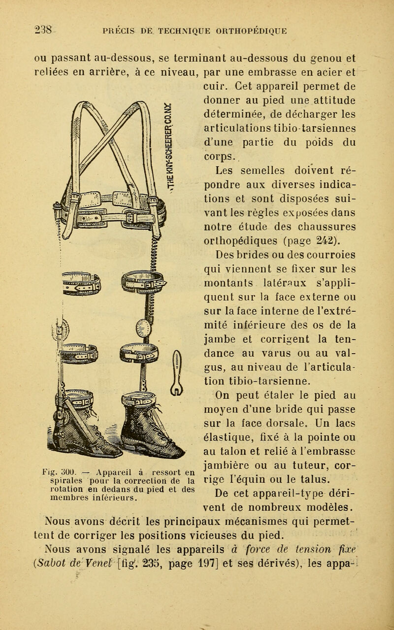 ou passant au-dessous, se terminant au-dessous du genou et reliées en arrière, à ce niveau, par une embrasse en acier et cuir. Cet appareil permet de donner au pied une attitude déterminée, de décharger les articulations tibio-tarsiennes d'une partie du poids du corps. Les semelles doivent ré- pondre aux diverses indica- tions et sont disposées sui- vant les règles exposées dans notre étude des chaussures orthopédiques (page 242). Des brides ou des courroies qui viennent se fixer sur les montants latéraux s'appli- quent sur la face externe ou sur la face interne de l'extré- mité inférieure des os de la jambe et corrigent la ten- dance au varus ou au val- gus, au niveau de l'articula- tion tibio-tarsienne. On peut étaler le pied au moyen d'une bride qui passe sur la face dorsale. Un lacs élastique, fixé à la pointe ou au talon et relié à l'embrasse jambière ou au tuteur, cor- rige l'équin ou le talus. De cet appareil-type déri- vent de nombreux modèles. Nous avons décrit les principaux mécanismes qui permet- tent de corriger les positions vicieuses du pied. Nous avons signalé les appareils à force de tension fixe (Sabot deVenet [ûg. 235, page 197] et ses dérivés), les appa- Fig. 300. — Appareil à ressort en spirales pour la correction de la rotation en dedans du pied et des membres intérieurs.