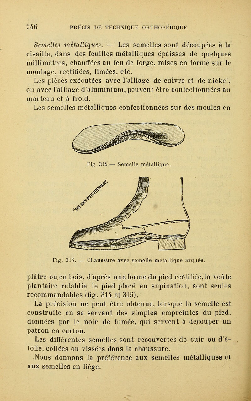 Semelles métalliques. — Les semelles sont découpées à la cisaille, dans des feuilles métalliques épaisses de quelques millimètres, chauffées au feu de forge, mises en forme sur le moulage, rectifiées, limées, etc. Les pièces exécutées avec l'alliage de cuivre et de nickel, ou avec l'alliage d'aluminium, peuvent être confectionnées au marteau et à froid. Les semelles métalliques confectionnées sur des moules en Fig. 3!4 — Semelle métallique Fig. 315. — Chaussure avec semelle métallique arquée. plâtre ou. en bois, d'après une forme du pied rectifiée, la voûte plantaire rétablie, le pied placé en supination, sont seules recommandables (fig. 314 et 315). La précision ne peut être obtenue, lorsque la semelle est construite en se servant des simples empreintes du pied, données par le noir de fumée, qui servent à découper un patron en carton. Les différentes semelles sont recouvertes de cuir ou d'é- toffe, collées ou vissées dans la chaussure. Nous donnons la préférence aux semelles métalliques et aux semelles en liège.