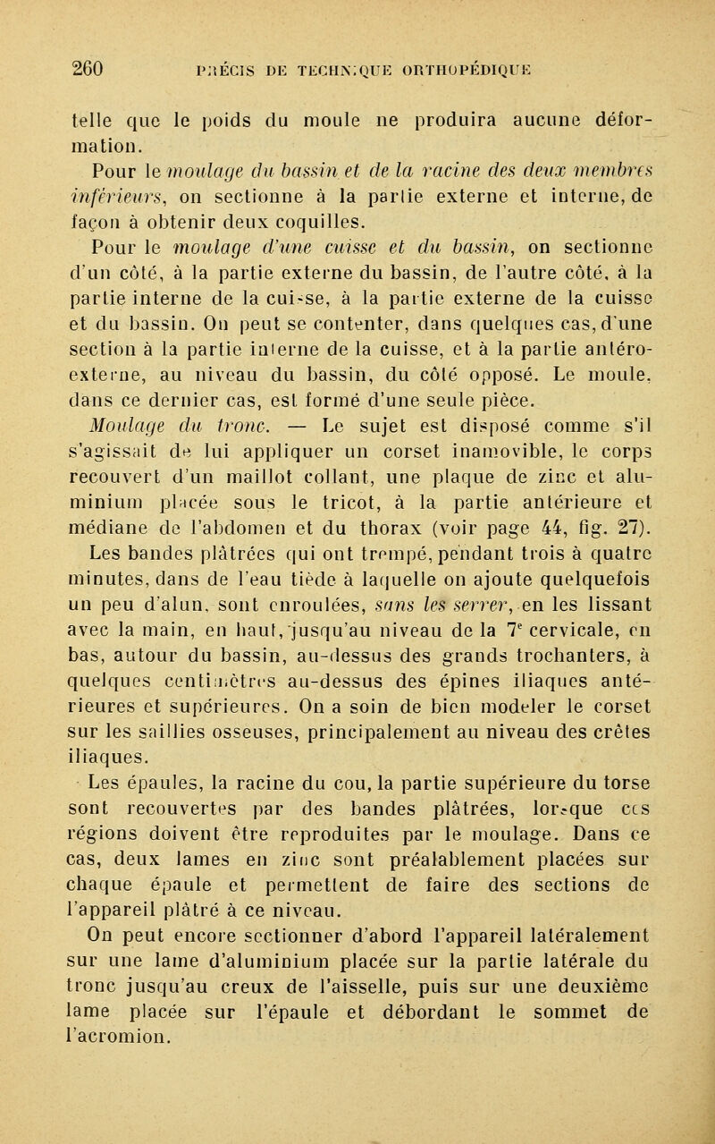 telle que le poids du moule ne produira aucune défor- mation. Pour le moulage du bassin et de la racine des deux membres inférieurs, on sectionne à la partie externe et interne, de façon à obtenir deux coquilles. Pour le moulage d'une cuisse et du bassin, on sectionne d'un côté, à la partie externe du bassin, de l'autre côté, à la partie interne de la cui-se, à la partie externe de la cuisse et du bassin. On peut se contenter, dans quelques cas, d'une section à la partie interne de la cuisse, et à la partie antéro- externe, au niveau du bassin, du côlé opposé. Le moule, dans ce dernier cas, est formé d'une seule pièce. Moulage du tronc. — Le sujet est disposé comme s'il s'agissait de lui appliquer un corset inamovible, le corps recouvert d'un maillot collant, une plaque de zinc et alu- minium pincée sous le tricot, à la partie antérieure et médiane de l'abdomen et du thorax (voir page 44, fig. 27). Les bandes plâtrées qui ont trompé, pendant trois à quatre minutes, dans de l'eau tiède à laquelle on ajoute quelquefois un peu d'alun, sont enroulées, sans les serrer, en les lissant avec la main, en haut, jusqu'au niveau de la 7e cervicale, en bas, autour du bassin, au-dessus des grands trochanters, à quelques centimètres au-dessus des épines iliaques anté- rieures et supérieures. On a soin de bien modeler le corset sur les saillies osseuses, principalement au niveau des crêtes iliaques. Les épaules, la racine du cou, la partie supérieure du torse sont recouvertes par des bandes plâtrées, lorsque ces régions doivent être reproduites par le moulage. Dans ce cas, deux lames en zinc sont préalablement placées sur chaque épaule et permettent de faire des sections de l'appareil plâtré à ce niveau. On peut encore sectionner d'abord l'appareil latéralement sur une lame d'aluminium placée sur la partie latérale du tronc jusqu'au creux de l'aisselle, puis sur une deuxième lame placée sur l'épaule et débordant le sommet de l'acromion.