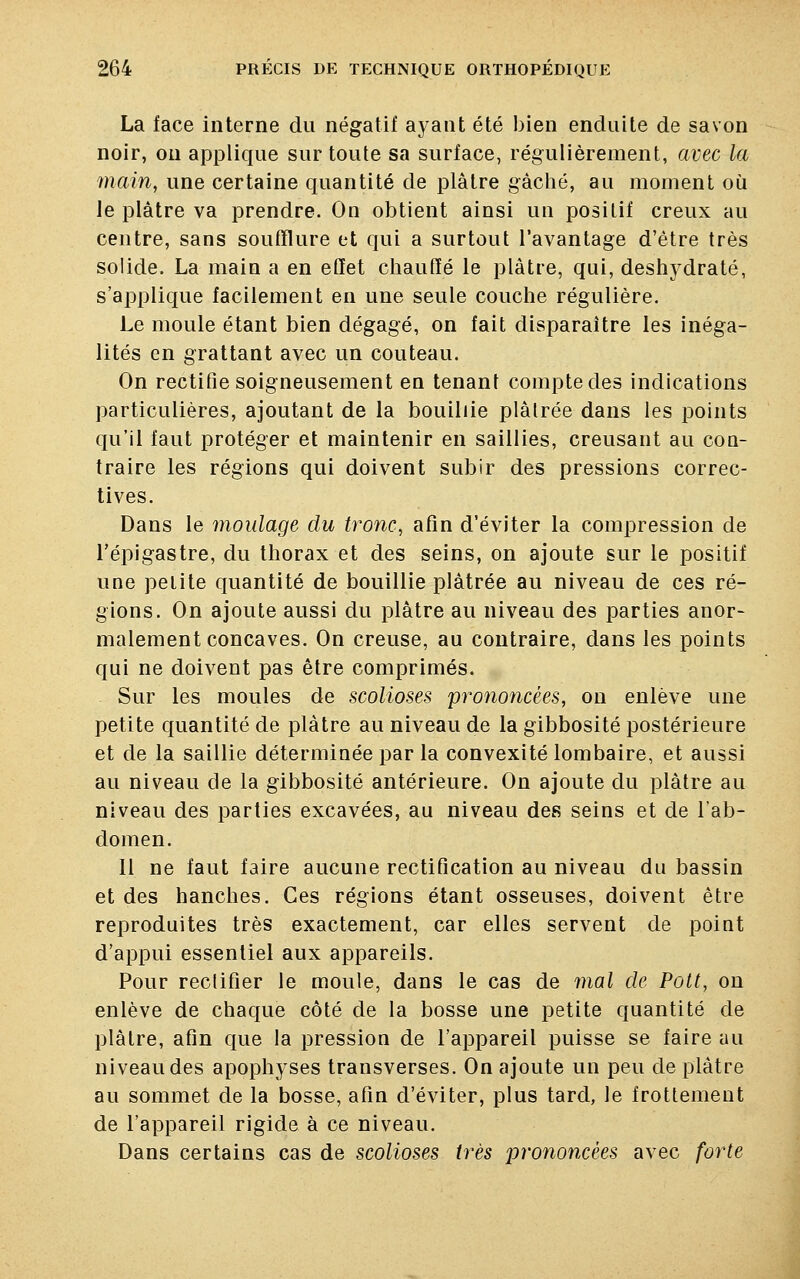 La face interne du négatif ayant été bien enduite de savon noir, on applique sur toute sa surface, régulièrement, avec la main, une certaine quantité de plâtre gâché, au moment où le plâtre va prendre. On obtient ainsi un positif creux au centre, sans soufflure et qui a surtout l'avantage d'être très solide. La main a en effet chauffé le plâtre, qui, deshydraté, s'applique facilement en une seule couche régulière. Le moule étant bien dégagé, on fait disparaître les inéga- lités en grattant avec un couteau. On rectifie soigneusement en tenant compte des indications particulières, ajoutant de la bouillie plâtrée dans les points qu'il faut protéger et maintenir en saillies, creusant au con- traire les régions qui doivent subir des pressions correc- tives. Dans le moulage du tronc, afin d'éviter la compression de l'épigastre, du thorax et des seins, on ajoute sur le positif une petite quantité de bouillie plâtrée au niveau de ces ré- gions. On ajoute aussi du plâtre au niveau des parties anor- malement concaves. On creuse, au contraire, dans les points qui ne doivent pas être comprimés. Sur les moules de scolioses prononcées, on enlève une petite quantité de plâtre au niveau de la gibbosité postérieure et de la saillie déterminée par la convexité lombaire, et aussi au niveau de la gibbosité antérieure. On ajoute du plâtre au niveau des parties excavées, au niveau des seins et de l'ab- domen. 11 ne faut faire aucune rectification au niveau du bassin et des hanches. Ces régions étant osseuses, doivent être reproduites très exactement, car elles servent de point d'appui essentiel aux appareils. Pour rectifier le moule, dans le cas de mal de Pott, on enlève de chaque côté de la bosse une petite quantité de plâtre, afin que la pression de l'appareil puisse se faire au niveau des apophyses transverses. On ajoute un peu de plâtre au sommet de la bosse, afin d'éviter, plus tard, le frottement de l'appareil rigide à ce niveau. Dans certains cas de scolioses très prononcées avec forte