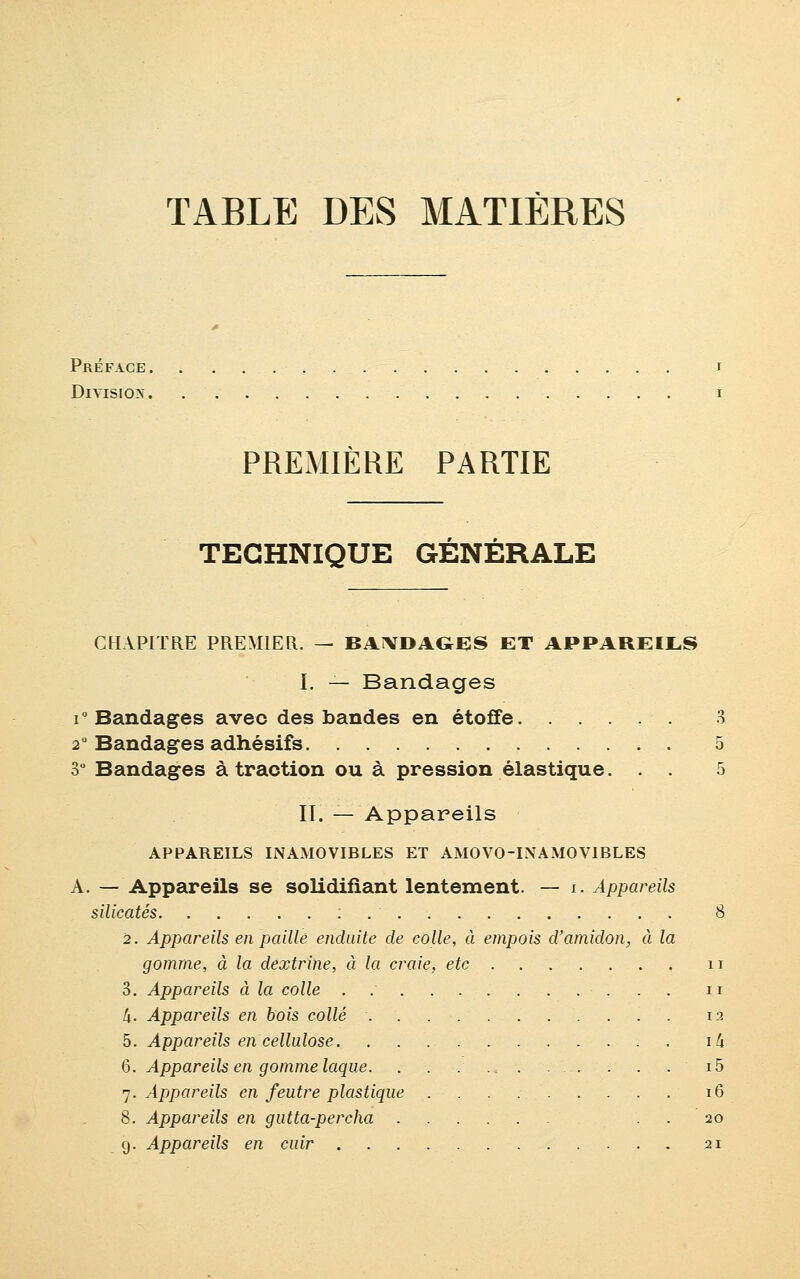 TABLE DES MATIÈRES Préface. Division. PREMIERE PARTIE TECHNIQUE GÉNÉRALE CHAPITRE PREMIER. — BANDAGES ET APPAREILS I. — Bandages i° Bandages avec des bandes en étoffe 3 20 Bandages adhésifs 5 3° Bandages à traction ou à pression élastique. . . 5 II. — Appareils APPAREILS INAMOVIRLES ET AMOVO-INAMOVIBLES A. — Appareils se solidifiant lentement. — i. Appareils silicates : 8 2. Appareils en paillé enduite de colle, à empois d'amidon, à la gomme, à la dextriiie, à la craie, etc n 3. Appareils à la colle . n h. Appareils en bois collé 12 5. Appareils en cellulose i/j 6. Appareils en gomme laque. . . . . . . i5 7. Appareils en feutre plastique 16 8. Appareils en gutta-percha . . 20 g. Appareils en cuir 21