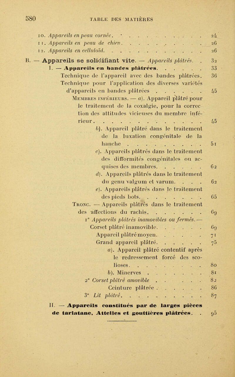 10. Appareils en peau cornée. ■ 24. 1 1. Appareils en peau de chien 26 12. Appareils en celluloïd 26 B. — Appareils se solidifiant vite. — Appareils plâtrés. . 32 I. — Appareils en bandes plâtrées 33 Technique de l'appareil avec des bandes plâtrées. 36 Technique pour l'application des diverses variétés d'appareils en bandes plâtrées . . . . . . 45 Membres inférieurs. — a). Appareil plâtré pour le traitement de la coxalgie, pour la correc tion des attitudes vicieuses du membre infé- rieur ...... 45 b). Appareil plâtré dans le traitement de la luxation congénitale de la hanche . . 51 c). Appareils plâtrés dans le traitement des difformités congénitales ou ac- quises des membres 62 d). Appareils plâtrés dans le traitement du genu Aalgum et varum. ... 62 e). Appareils plâtrés dans le traitement des pieds bots 65 Troxc. — Appareils plâtrés dans le traitement des affections du rachis 69 i° Appareils plâtrés inamovibles ou fermés.— Corset plâtré inamovible 69 Appareil plâtré moyen. . . . . . 71 Grand appareil plâtré 75 a). Appareil plâtré contentif après le redressement forcé des sco- lioses 80 b). Minerves 81 20 Corset plâtré amovible . . ... 82 Ceinture plâtrée 86 3° Lit plâtré . 87 II. — Appareils constitués par de larges pièces de tarlatane. Attelles et gouttières plâtrées. 95