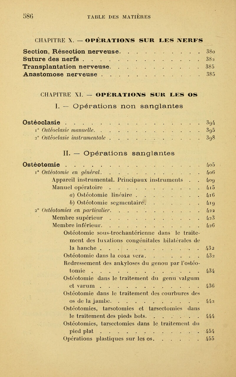 CHAPITRE X. — OPERATIONS SUR LES IYERFS Section, Résection nerveuse . . 38o Suture des nerfs 38a Transplantation nerveuse 385 Anastomose nerveuse 385 CHAPITRE XL — OPÉRATIONS SUR LES OS I. — Opérations non sanglantes Ostéoclasie . . . '.' 3g& i° Ostéoclasie manuelle 3g5 2° Ostéoclasie instrumentale 398 II. — Opérations sanglantes Ostéotomie 4o5 i° Ostéotomie en général 4o6 Appareil instrumental. Principaux instruments . . 4og Manuel opératoire 4x5 a) Ostéotomie linéaire 4 16 b) Ostéotomie segmentaire 419 20 Ostéotomies en particulier. . . £22 Membre supérieur . . .423 Membre inférieur 426 Ostéotomie sous-trochantérienne dans le traite- ment des luxations congénitales bilatérales de la hanche 432 Ostéotomie dans la coxa vera 432 Redressement des ankyloses du genou par l'ostéo- tomie 434 Ostéotomie dans le traitement du genu valgum et varum 436 Ostéotomie dans le traitement des courbures des os de la jambe. . 442 Ostéotomies, tarsotomies et tarsectomies dans le traitement des pieds bots. ...... 444 Ostéotomies, tarsectomies dans le traitement du pied plat 454 Opérations plastiques sur les os 455