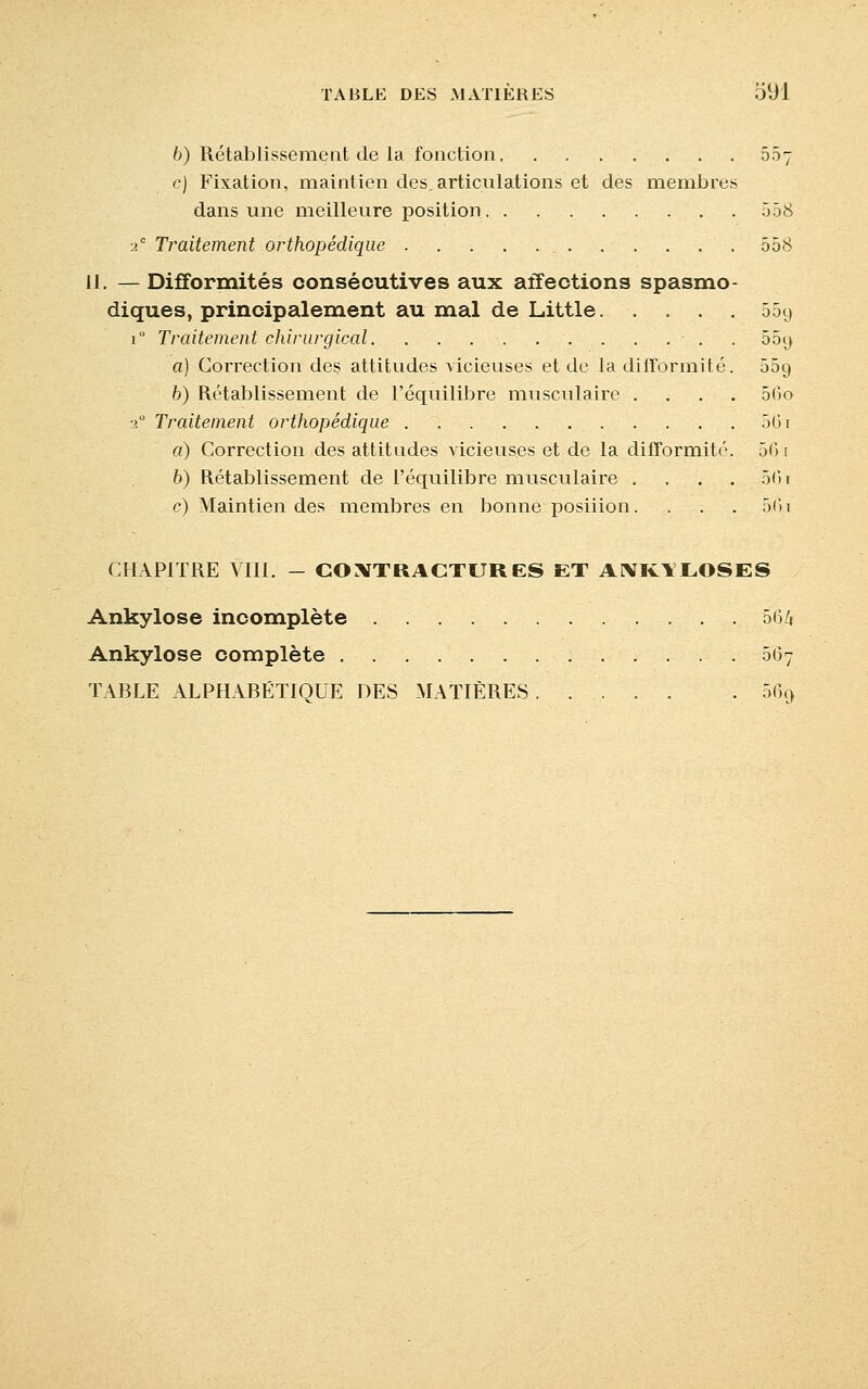 6) Rétablissement de la fonction 55y c) Fixation, maintien des,articulations et des membres dans une meilleure position 558 ■2e Traitement orthopédique . - . . . . 558 il. — Difformités consécutives aux affections spasmo- diques, principalement au mal de Little 55g r Traitement chirurgical ...... 55y a) Correction des attitudes vicieuses et de la difformité. 069 b) Rétablissement de l'équilibre musculaire .... 5(>o 20 Traitement orthopédique 5(ii a) Correction des attitudes vicieuses et de la difformité. 5G t b) Rétablissement de l'équilibre musculaire .... 5(31 c) Maintien des membres en bonne posiiion. . . . 5<>i CHAPITRE VIII. - CONTRACTURES ET ANK1LOSES Ankylose incomplète 564 Ankylose complète 567 TABLE ALPHABÉTIQUE DES MATIÈRES 569