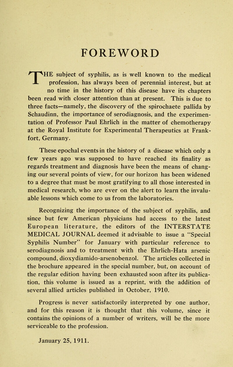 FOREWORD THE subject of syphilis, as is well known to the medical profession, has always been of perennial interest, but at no time in the history of this disease have its chapters been read with closer attention than at present. This is due to three facts—namely, the discovery of the spirochaete pallida by Schaudinn, the importance of serodiagnosis, and the experimen- tation of Professor Paul Ehrlich in the matter of chemotherapy at the Royal Institute for Experimental Therapeutics at Frank- fort, Germany. These epochal events in the history of a disease which only a few years ago was supposed to have reached its finality as regards treatment and diagnosis have been the means of chang- ing our several points of view, for our horizon has been widened to a degree that must be most gratifying to all those interested in medical research, who are ever on the alert to learn the invalu- able lessons which come to us from the laboratories. Recognizing the importance of the subject of syphilis, and since but few American physicians had access to the latest European literature, the editors of the INTERSTATE MEDICAL JOURNAL deemed it advisable to issue a Special Syphilis Number for January with particular reference to serodiagnosis and to treatment with the Ehrlich-Hata arsenic compound, dioxydiamido-arsenobenzol. The articles collected in the brochure appeared in the special number, but, on account of the regular edition having been exhausted soon after its publica- tion, this volume is issued as a reprint, with the addition of several allied articles published in October, 1910. Progress is never satisfactorily interpreted by one author, and for this reason it is thought that this volume, since it contains the opinions of a number of writers, will be the more serviceable to the profession. January 25, 1911.