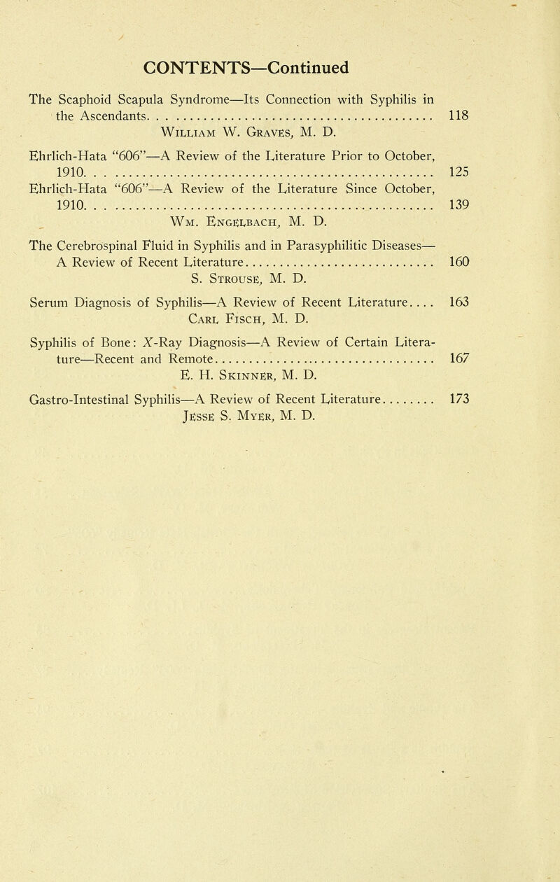 CONTENTS—Continued The Scaphoid Scapula Syndrome—Its Connection with SyphiHs in the Ascendants 118 William W. Grave;s, M. D. EhrHch-Hata 606—A Review of the Literature Prior to October, 1910 125 EhrHch-Hata 606—A Review of the Literature Since October, 1910 139 Wm. Engelbach, M. D. The Cerebrospinal Fluid in Syphihs and in Parasyphilitic Diseases— A Review of Recent Literature . 160 S. Strouse, M. D. Serum Diagnosis of Syphilis—A Review of Recent Literature. . . . 163 Carl Fisch, M. D. Syphilis of Bone: Z-Ray Diagnosis—A Review of Certain Litera- ture—Recent and Remote 167 E. H. Skinner, M. D. Gastro-Intestinal Syphilis—A Review of Recent Literature 173 Jesse S. Myer, M. D.