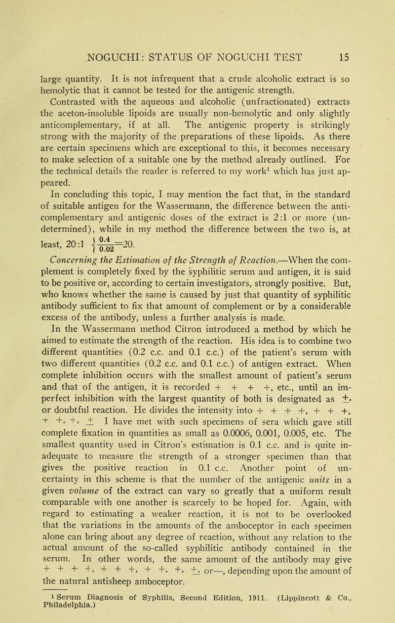 large quantity. It is not infrequent that a crude alcoholic extract is so hemolytic that it cannot be tested for the antigenic strength. Contrasted with the aqueous and alcoholic (unfractionated) extracts the aceton-insoluble lipoids are usually non-hemolytic and only slightly anticomplementary, if at all. The antigenic property is strikingly strong with the majority of the preparations of these lipoids. As there are certain specimens which are exceptional to this, it becomes necessary to make selection of a suitable one by the method already outlined. For the technical details the reader is referred to my work^ which has just ap- peared. In concluding this topic, I may mention the fact that, in the standard of suitable antigen for the Wassermann, the difference between the anti- complementary and antigenic doses of the extract is 2:1 or more (un- determined), while in my method the difference between the two is, at least, 20:1 ]-^=^20. Concerning the Estimation of the Strength of Reaction.—When the com- plement is completely fixed by the syphilitic serum and antigen, it is said to be positive or, according to certain investigators, strongly positive. But, who knows whether the same is caused by just that quantity of syphilitic antibody sufficient to fix that amount of complement or by a considerable excess of the antibody, unless a further analysis is made. In the Wassermann method Citron introduced a method by which he aimed to estimate the strength of the reaction. His idea is to combine two different quantities (0.2 c.c. and 0.1 c.c.) of the patient's serum with two different quantities (0.2 c.c. and 0.1 c.c.) of antigen extract. When complete inhibition occurs with the smallest amount of patient's serum and that of the antigen, it is recorded + + + +, etc., until an im- perfect inhibition with the largest quantity of both is designated as +' or doubtful reaction. He divides the intensity into + + + +, + + +, ^ +' +' J: I have met with such specimens of sera which gave still complete fixation in quantities as small as 0.0006, 0.001, 0.005, etc. The smallest quantity used in Citron's estimation is 0.1 c.c. and is quite in- adequate to measure the strength of a stronger specimen than that gives the positive reaction in 0.1 c.c. Another point of un- certainty in this scheme is that the number of the antigenic units in a given volume of the extract can vary so greatly that a uniform result comparable with one another is scarcely to be hoped for. Again, with regard to estimating a weaker reaction, it is not to be overlooked that the variations in the amounts of the amboceptor in each specimen alone can bring about any degree of reaction, without any relation to the actual amount of the so-called syphilitic antibody contained in the serum. In other words, the same amount of the antibody may give ■• + ^ +, + + +, + -h, +, +, or—, depending upon the amount of the natural antisheep amboceptor. 1 Serum Diagnosis of Syphilis, Second Edition, 1911. (Lippincott & Co., Philadelphia.)