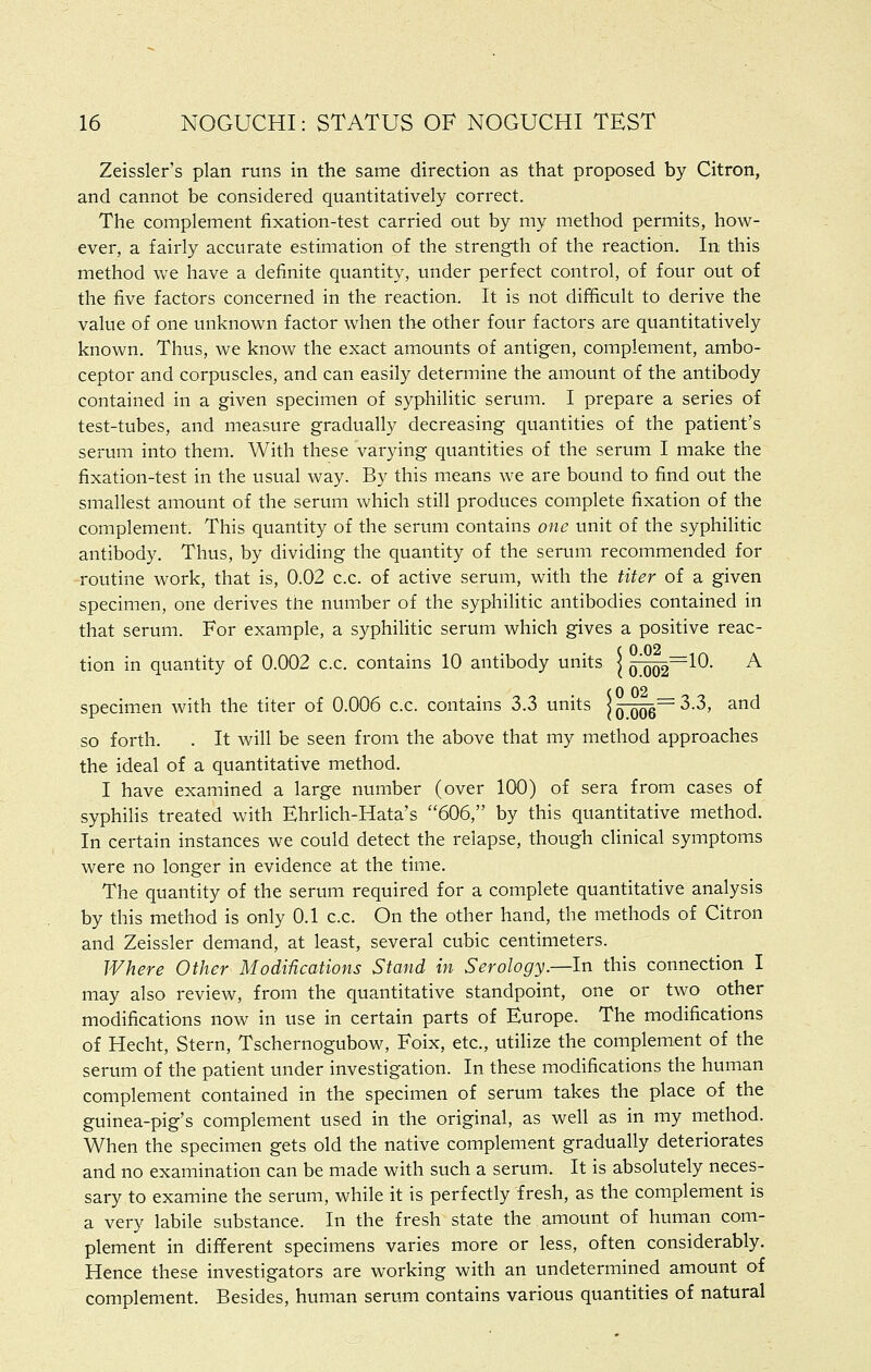 Zeissler's plan runs in the same direction as that proposed by Citron, and cannot be considered quantitatively correct. The complement fixation-test carried out by my method permits, how- ever, a fairly accurate estimation of the strength of the reaction. In this method we have a definite quantity, under perfect control, of four out of the five factors concerned in the reaction. It is not difficult to derive the value of one unknown factor when the other four factors are quantitatively known. Thus, we know the exact amounts of antigen, complement, ambo- ceptor and corpuscles, and can easily determine the amount of the antibody contained in a given specimen of syphilitic serum. I prepare a series of test-tubes, and measure gradually decreasing quantities of the patient's serum into them. With these varying quantities of the serum I make the fixation-test in the usual way. By this means we are bound to find out the smallest amount of the serum which still produces complete fixation of the complement. This quantity of the serum contains one unit of the syphilitic antibody. Thus, by dividing the quantity of the serum recommended for routine work, that is, 0.02 c.c. of active serum, with the titer of a given specimen, one derives the number of the syphilitic antibodies contained in that serum. For example, a syphilitic serum which gives a positive reac- tion in quantity of 0.002 c.c. contains 10 antibody units j o^~-^^' ^ specimen with the titer of 0.006 c.c. contains 3.3 units | q-qo6~ ^•^' ^^ so forth. . It will be seen from the above that my method approaches the ideal of a quantitative method. I have examined a large number (over 100) of sera from cases of syphilis treated with Ehrlich-Hata's 606, by this quantitative method. In certain instances we could detect the relapse, though clinical symptoms were no longer in evidence at the time. The quantity of the serum required for a complete quantitative analysis by this method is only 0.1 c.c. On the other hand, the methods of Citron and Zeissler demand, at least, several cubic centimeters. Where Other Modifications Stand in Serology.—In this connection I may also review, from the quantitative standpoint, one or two other modifications now in use in certain parts of Europe. The modifications of Hecht, Stern, Tschernogubow, Foix, etc., utilize the complement of the serum of the patient under investigation. In these modifications the human complement contained in the specimen of serum takes the place of the guinea-pig's complement used in the original, as well as in my method. When the specimen gets old the native complement gradually deteriorates and no examination can be made with such a serum. It is absolutely neces- sary to examine the serum, while it is perfectly fresh, as the complement is a very labile substance. In the fresh state the amount of human com- plement in different specimens varies more or less, often considerably. Hence these investigators are working with an undetermined amount of complement. Besides, human serum contains various quantities of natural