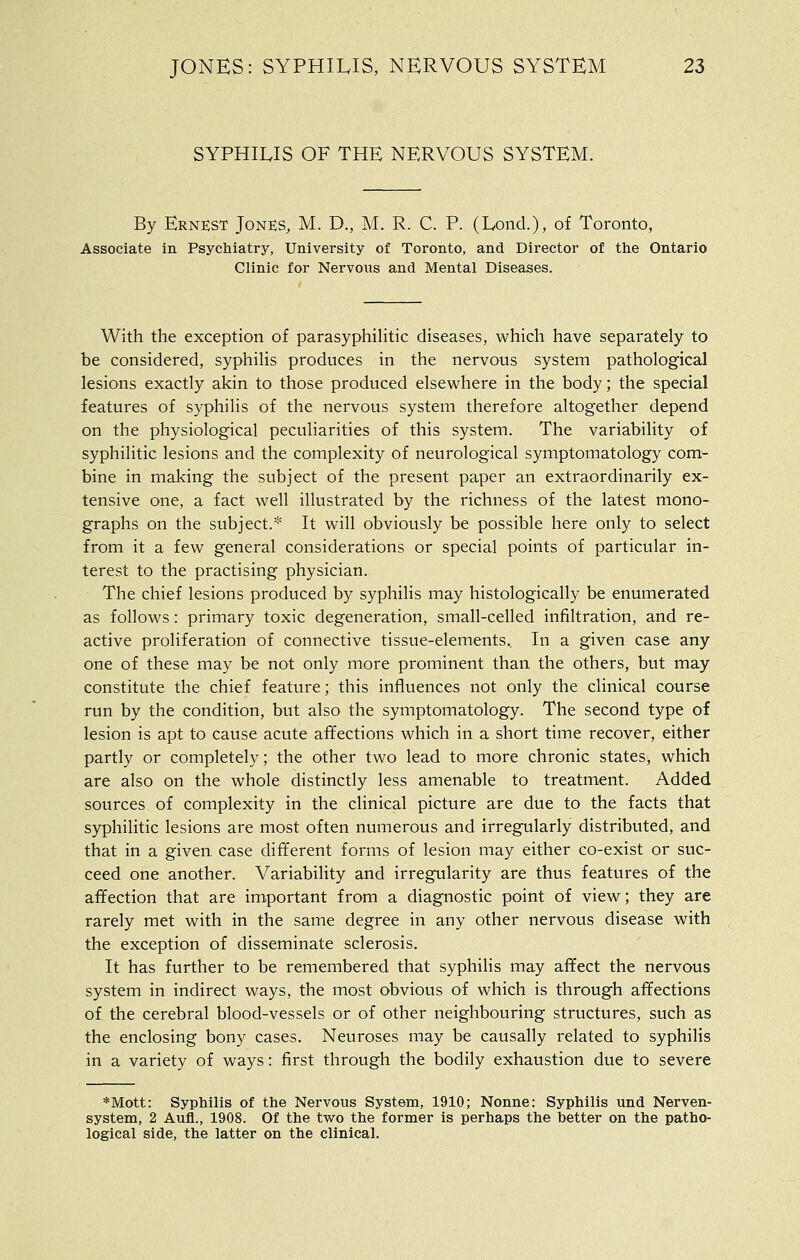 SYPHILIS OF THE NERVOUS SYSTEM. By ERN:esT Jones, M. D., M. R. C. P. (Lond.), of Toronto, Associate in Psychiatry, University of Toronto, and Director of the Ontario Clinic for Nervous and Mental Diseases. With the exception of parasyphiHtic diseases, which have separately to be considered, syphilis produces in the nervous system pathological lesions exactly akin to those produced elsewhere in the body; the special features of syphilis of the nervous system therefore altogether depend on the physiological peculiarities of this system. The variability of syphilitic lesions and the complexity of neurological symptomatology com- bine in making the subject of the present paper an extraordinarily ex- tensive one, a fact well illustrated by the richness of the latest mono- graphs on the subject.* It will obviously be possible here only to select from it a few general considerations or special points of particular in- terest to the practising physician. The chief lesions produced by syphilis may histologically be enumerated as follows: primary toxic degeneration, small-celled infiltration, and re- active proliferation of connective tissue-elements.. In a given case any one of these may be not only more prominent than the others, but may constitute the chief feature; this influences not only the clinical course run by the condition, but also the symptomatology. The second type of lesion is apt to cause acute affections which in a short time recover, either partly or completely; the other two lead to more chronic states, which are also on the whole distinctly less amenable to treatment. Added sources of complexity in the clinical picture are due to the facts that syphilitic lesions are most often numerous and irregularly distributed, and that in a given, case different forms of lesion may either co-exist or suc- ceed one another. Variability and irregularity are thus features of the affection that are important from a diagnostic point of view; they are rarely met with in the same degree in any other nervous disease with the exception of disseminate sclerosis. It has further to be remembered that syphilis may affect the nervous system in indirect ways, the most obvious of which is through affections of the cerebral blood-vessels or of other neighbouring structures, such as the enclosing bony cases. Neuroses may be causally related to syphilis in a variety of ways: first through the bodily exhaustion due to severe *Mott: Syphilis of the Nervous System, 1910; Nonne: Syphilis und Nerven- system, 2 Aufl., 1908. Of the two the former is perhaps the better on the patho- logical side, the latter on the clinical.