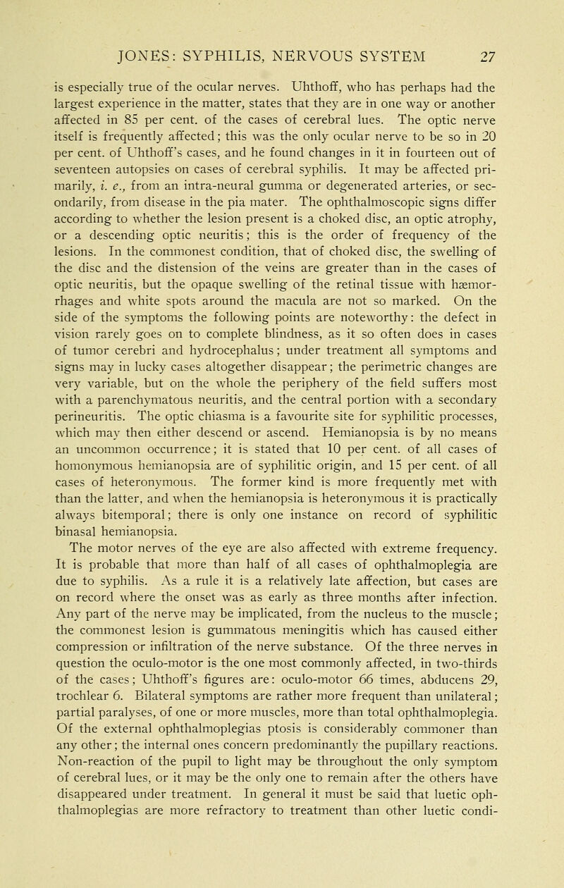 is especially true of the ocular nerves. Uhthoff, who has perhaps had the largest experience in the matter^ states that they are in one way or another affected in 85 per cent, of the cases of cerebral lues. The optic nerve itself is frequently affected; this was the only ocular nerve to be so in 20 per cent, of Uhthoff's cases, and he found changes in it in fourteen out of seventeen autopsies on cases of cerebral syphilis. It may be affected pri- marily, i. e., from an intra-neural gumma or degenerated arteries, or sec- ondarily, from disease in the pia mater. The ophthalmoscopic signs differ according to whether the lesion present is a choked disc, an optic atrophy, or a descending optic neuritis; this is the order of frequency of the lesions. In the commonest condition, that of choked disc, the swelHng of the disc and the distension of the veins are greater than in the cases of optic neuritis, but the opaque swelling of the retinal tissue with haemor- rhages and white spots around the macula are not so marked. On the side of the symptoms the following points are noteworthy: the defect in vision rarely goes on to complete blindness, as it so often does in cases of tumor cerebri and hydrocephalus; under treatment all symptoms and signs may in lucky cases altogether disappear; the perimetric changes are very variable, but on the whole the periphery of the field suffers most with a parenchymatous neuritis, and the central portion with a secondary perineuritis. The optic chiasma is a favourite site for syphilitic processes, which may then either descend or ascend. Hemianopsia is by no means an uncommon occurrence; it is stated that 10 per cent, of all cases of homonymous hemianopsia are of syphilitic origin, and 15 per cent, of all cases of heteronymous. The former kind is more frequently met with than the latter, and when the hemianopsia is heteronymous it is practically always bitemporal; there is only one instance on record of syphilitic binasal hemianopsia. The motor nerves of the eye are also affected with extreme frequency. It is probable that more than half of all cases of ophthalmoplegia are due to syphilis. As a rule it is a relatively late affection, but cases are on record where the onset was as early as three months after infection. Any part of the nerve may be implicated, from the nucleus to the muscle; the commonest lesion is gummatous meningitis which has caused either compression or infiltration of the nerve substance. Of the three nerves in question the oculo-motor is the one most commonly affected, in two-thirds of the cases; Uhthoff's figures are: oculo-motor 66 times, abducens 29, trochlear 6. Bilateral symptoms are rather more frequent than unilateral; partial paralyses, of one or more muscles, more than total ophthalmoplegia. Of the external ophthalmoplegias ptosis is considerably commoner than any other; the internal ones concern predominantly the pupillary reactions. Non-reaction of the pupil to light may be throughout the only symptom of cerebral lues, or it may be the only one to remain after the others have disappeared under treatment. In general it must be said that luetic oph- thalmoplegias are more refractory to treatment than other luetic condi-