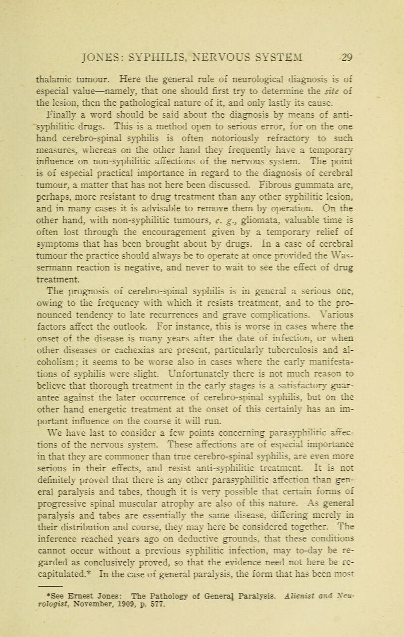 thalamic tumour. Here the general rule of neurological diagnosis is of especial value—^namely, that one should first try to determine the site of the lesion, then the pathological nature of it, and only lastly its cause. Finally a word should be said about the diagnosis by means of anti- syphilitic drugs. This is a method open to serious error, for on the one hand cerebro-spinal syphilis is often notoriously refractor}- to such measures, whereas on the other hand they frequently have a temporary influence on non-syphilitic anections of the nervous system. The point is of especial practical importance in regard to the diagnosis of cerebral tumour, a matter that has not here been discussed. Fibrous gummata are, perhaps, more resistant to drug treatment than any other syphilitic lesion, and in many cases it is advisable to remove them by operation. On the other hand, with non-syphilitic tumours, e. g., ghomata, valuable time is often lost through the encouragement given by a temporary relief of s}-mptoms that has been brought about by drugs. In a case of cerebral ttunour the practice should always be to operate at once provided the Was- sermann reaction is negative, and never to wait to see the effect of dmg treatment The prognosis of cerebro-spinal s\-philis is in general a serious one, owing to the frequeue}^ with which it resists treatment, and to the pro- nounced tendency to late recurrences and grave complications. Various factors affect the outlook. For instance, this is worse in cases where the onset of the disease is many years after the date of infection, or when other diseases or cachexias are present, pardcularlj' tuberculosis and al- coholism: it seems to be worse also in cases where the early manifesta- tions of syphilis were slight. Unfortunately there is not much reason to believe that thorough treatment in the early stages is a satisfactory guar- antee against the later occurrence of cerebro-spinal syphilis, but on the other hand energetic treatment at the onset of this certainly has an im- portant influence on the course it will run. We have last to consider a few points concerning parasyphihtic affec- tions of the nervous system. These affections are of especial importance in that they are commoner than true cerebro-spinal 5\philis, are even more serious in their effects, and resist anti-syphilitic treatment. It is not definitely proved that there is any other parasyphilitic affection than gen- eral paralysis and tabes, though it is very possible that certain forms of progressive spinal muscular atrophy are also of this nature. As general paralysis and tabes are essentially the same disease, differing merely in their distribution and course, they may here be considered together. The inference reached years ago on deductive grounds, that these conditions cannot occur without a pre\4ous s}philitic infection, may to-day be re- garded as conclusively proved, so that the evidence need not here be re- capitulated.* In the case of general paralysis, the form that has been most *See Ernest Jones: Tlie Pathology of General Paralysis. Alienist and Xeu- rologist, November, 1909, p. 577.