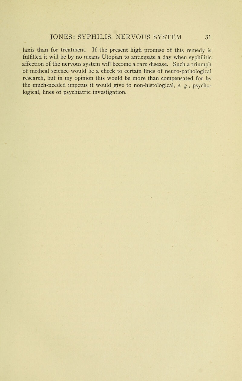 laxis than for treatment. If the present high promise of this remedy is fulfilled it will be by no means Utopian to anticipate a day when syphilitic affection of the nervous system will become a rare disease. Such a triumph of medical science would be a check to certain lines of neuro-pathological research, but in my opinion this would be more than compensated for by the much-needed impetus it would give to non-histological, e. g., psycho- logical, lines of psychiatric investigation.