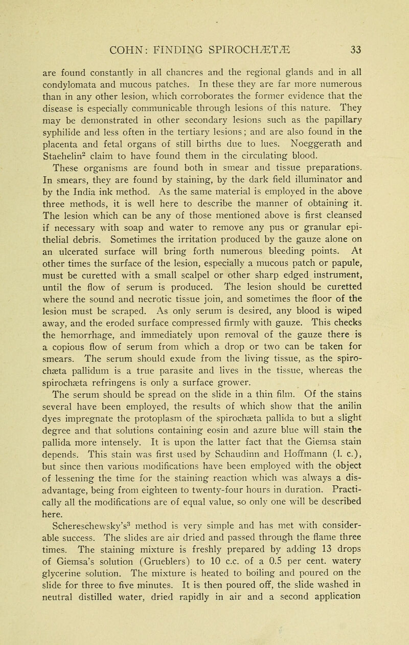 are found constantly in all chancres and the regional glands and in all condylomata and mucous patches. In these they are far more numerous than in any other lesion, which corroborates the former evidence that the disease is especially communicable through lesions of this nature. They may be demonstrated in other secondary lesions such as the papillary syphilide and less often in the tertiary lesions; and are also found in the placenta and fetal organs of still births due to lues. Noeggerath and Staehelin^ claim to have found them in the circulating blood. These organisms are found both in smear and tissue preparations. In smears, they are found by staining, by the dark field illuminator and by the India ink method. As the same material is employed in the above three methods, it is well here to describe the manner of obtaining it. The lesion which can be any of those mentioned above is first cleansed if necessary with soap and water to remove any pus or granular epi- thelial debris. Sometimes the irritation produced by the gauze alone on an ulcerated surface will bring forth numerous bleeding points. At other times the surface of the lesion, especially a mucous patch or papule, must be curetted with a small scalpel or other sharp edged instrument, until the flow of serum is produced. The lesion should be curetted where the sound and necrotic tissue join, and sometimes the floor of the lesion must be scraped. As only serum is desired, any blood is wiped away, and the eroded surface compressed firmly with gauze. This checks the hemiorrhage, and immediately upon removal of the gauze there is a copious flow of serum from which a drop or two can be taken for smears. The serum should exude from the living tissue, as the spiro- chseta pallidum is a true parasite and lives in the tissue, whereas the spirochseta refringens is only a surface grower. The serum should be spread on the slide in a thin film. Of the stains several have been employed, the results of which show that the anilin dyes impregnate the protoplasm of the spirochaeta pallida to but a shght degree and that solutions containing eosin and azure blue will stain the pallida more intensely. It is upon the latter fact that the Giemsa stain depends. This stain was first used by Schaudinn and Hoffmann (1, c), but since then various modifications have been employed with the object of lessening the time for the staining reaction which was always a dis- advantage, being from eighteen to twenty-four hours in duration. Practi- cally all the modifications are of equal value, so only one will be described here. Schereschewsky's^ method is very simple and has met with consider- able success. The slides are air dried and passed through the flame three times. The staining mixture is freshly prepared by adding 13 drops of Giemsa's solution (Grueblers) to 10 c.c. of a 0.5 per cent, watery glycerine solution. The mixture is heated to boiling and poured on the slide for three to five minutes. It is then poured off, the slide washed in neutral distilled water, dried rapidly in air and a second application