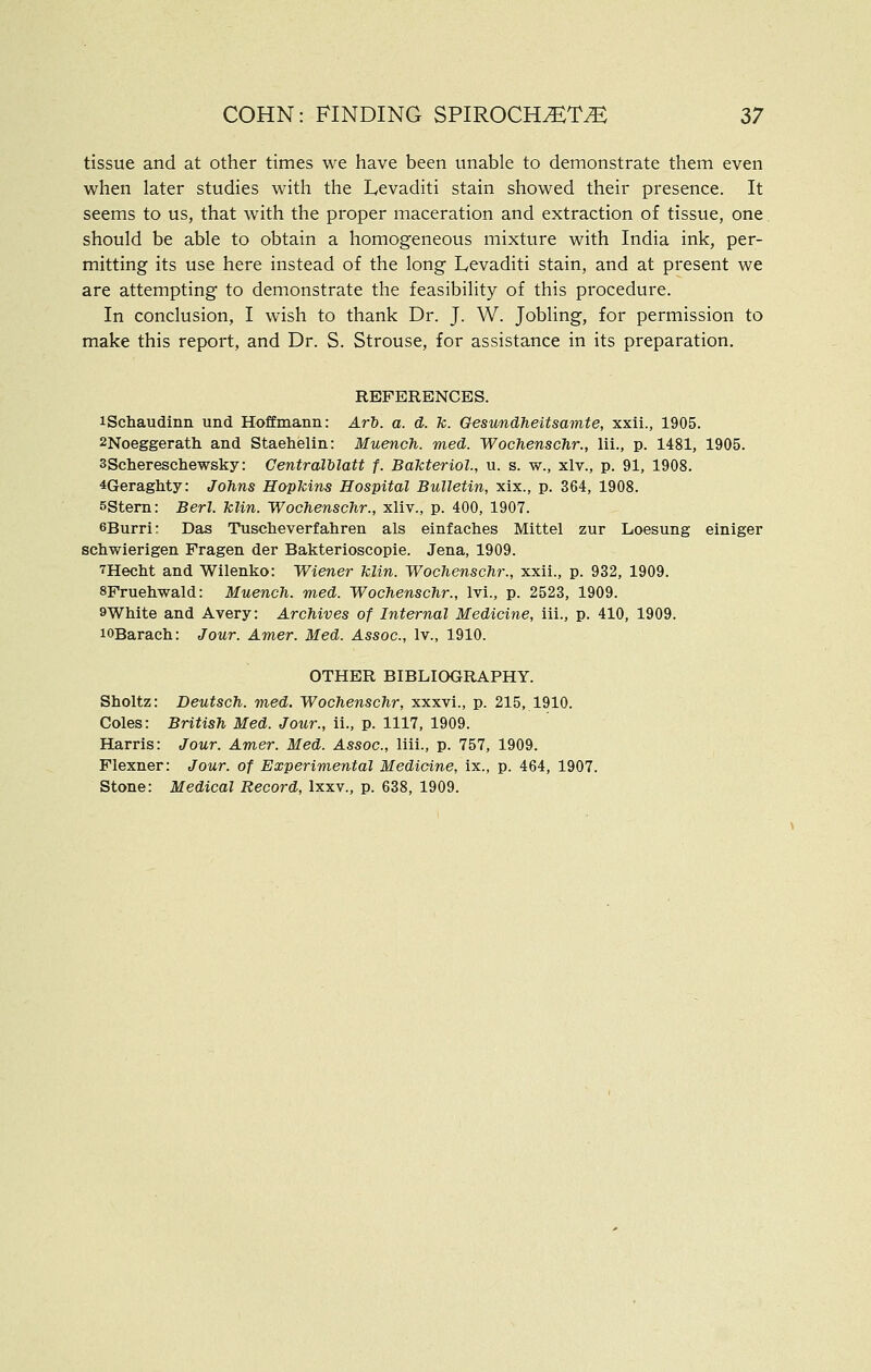 tissue and at other times we have been unable to demonstrate them even when later studies with the Levaditi stain showed their presence. It seems to us, that with the proper maceration and extraction of tissue, one should be able to obtain a homogeneous mixture with India ink, per- mitting its use here instead of the long Levaditi stain, and at present we are attempting to demonstrate the feasibility of this procedure. In conclusion, I wish to thank Dr. J. W. Jobling, for permission to make this report, and Dr. S. Strouse, for assistance in its preparation. REFERENCES. iSchaudinn und Hoffmann: Ar'b. a. d. k. Gesundheitsavite, xxii., 1905. 2Noeggeratli and Staehelin: Muench. med. Wochenschr., lii., p. 1481, 1905. 3Scliereschewsky: Centralblatt f. Bakteriol, u. s. w., xlv., p. 91, 1908. 4Geraghty: Johns Hopkins Hospital Bulletin, xix., p. 364, 1908. sstern: Berl. klin. Wochenschr., xliv., p. 400, 1907. 6Burri: Das Tusclieverfahren als einfaches Mittel zur Loesung einiger schwierigen Fragen der Bakterioscopie. Jena, 1909. THeclit and Wilenko: Wiener klin. Wochenschr., xxii., p. 932, 1909. SFruetiwald: Muench. med. Wochenschr., Ivi., p. 2523, 1909. 9White and Avery: Archives of Internal Medicine, iii., p. 410, 1909. lOBarach: Jour. Amer. Med. Assoc, Iv., 1910. OTHER BIBLIOGRAPHY. Sholtz: Deutsch. med. Wochenschr, xxxvi., p. 215, 1910. Coles: British Med. Jour., ii., p. 1117, 1909. Harris: Jour. Amer. Med. Assoc, liii., p. 757, 1909. Flexner: Jour, of Experimental Medicine, ix., p. 464, 1907. Stone: Medical Record, Ixxv., p. 638, 1909.