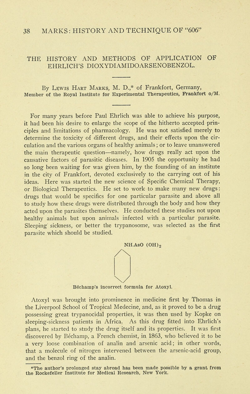 THE HISTORY AND METHODS OF APPLICATION OF EHRLICH'S DIOXYDIAMIDOARSENOBENZOL. By Lewis Hart Marks, M. D.,* of Frankfort, Germany, Member of the Royal Institute for Experimental Therapeutics, Frankfort o/M. For many years before Paul Ehrlich was able to achieve his purpose, it had been his desire to enlarge the scope of the hitherto accepted prin- ciples and limitations of pharmacology. He was not satisfied merely to determine the toxicity of different drugs, and their effects upon the cir- culation and the various organs of healthy animals; or to leave unanswered the main therapeutic question—namely, how drugs really act upon the causative factors of parasitic diseases. In 1905 the opportunity he had so long been waiting for was given him, by the founding of an institute in the city of Frankfort, devoted exclusively to the carrying out of his ideas. Here was started the new science of Specific Chemical Therapy, or Biological Therapeutics. Pie set to work to make many new drugs: drugs that would be specifics for one particular parasite and above all to study how these drugs were distributed through the body and how they acted upon the parasites themselves. He conducted these studies not upon healthy animals but upon animals infected with a particular parasite. Sleeping' sickness, or better the trypanosome, was selected as the first parasite which should be studied. NH.AsO (OH)2 Bechamp's incorrect formula for Atoxyl. Atoxyl was brought into prominence in medicine first by Thomas in the Liverpool School of Tropical Medecine, and, as it proved to be a drug possessing great trypanocidal properties, it was then used by Kopke on sleeping-sickness patients in Africa. As this drug fitted into Ehrlich's plans, he started to study the drug itself and its properties. It was first discovered by Bechamp, a French chemist, in 1863, who believed it to be a very loose combination of analin and arsenic acid; in other words, that a molecule of nitrogen intervened between the arsenic-acid group, and the benzol ring of the analin. *The author's prolonged stay abroad has been made possible by a grant from the Rockefeller Institute for Medical Research, New York.